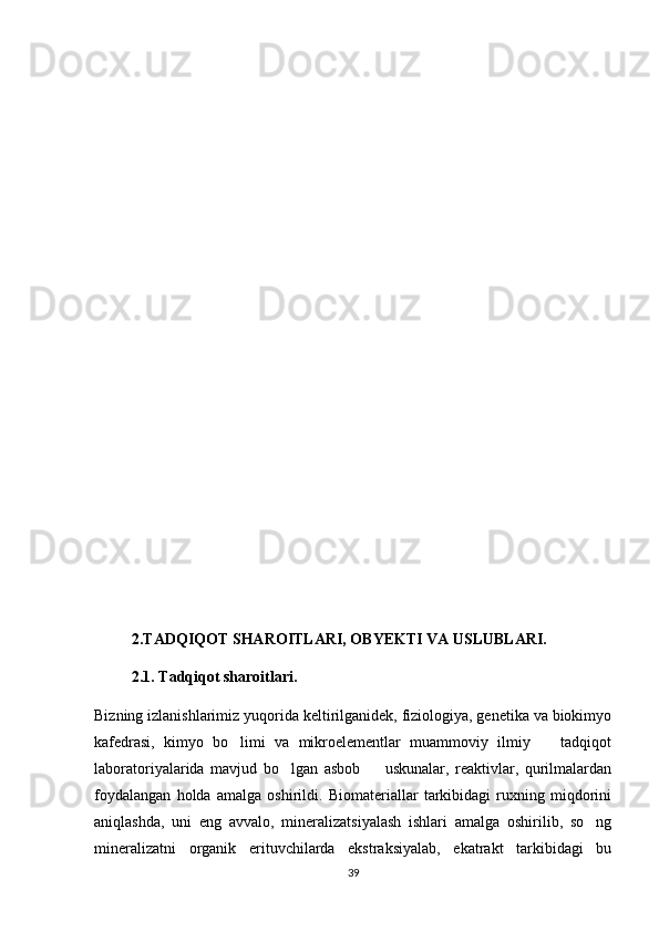 2.TADQIQOT SHAROITLARI, OBYEKTI VA USLUBLARI.
2.1. Tadqiqot sharoitlari.
Bizning izlanishlarimiz yuqorida keltirilganidek, fiziologiya, genetika va biokimyo
kafedrasi,   kimyo   bo limi   va   mikroelementlar   muammoviy   ilmiy     tadqiqot 
laboratoriyalarida   mavjud   bo lgan   asbob     uskunalar,   reaktivlar,   qurilmalardan	
 
foydalangan   holda   amalga   oshirildi.   Biomateriallar   tarkibidagi   ruxning   miqdorini
aniqlashda,   uni   eng   avvalo,   mineralizatsiyalash   ishlari   amalga   oshirilib,   so ng	

mineralizatni   organik   erituvchilarda   ekstraksiyalab,   ekatrakt   tarkibidagi   bu
39 