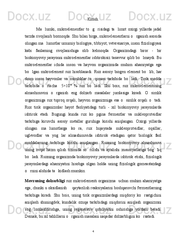 Kirish.
              Ma lumki,   mikroelementlar   to g risidagi   ta limot   oxirgi   yillarda   jadal   
tarzda rivojlanib bormoqda. Shu bilan birga, mikroelementlarni o rganish asosida	

olingan ma lumotlar umumiy biologiya, tibbiyot, veterenariya, inson fiziologiyasi	

kabi   fanlarning   rivojlanishiga   olib   kelmoqda.   Organizmdagi   biror   -   bir
biokimyoviy jarayonni mikroelementlar ishtirokisiz tasavvur qilib bo lmaydi. Bu	

mikroelementlar   ichida   inson   va   hayvon   organizmida   muhim   ahamiyatga   ega
bo lgan   mikroelement   rux   hisoblanadi.   Rux   asosiy   biogen   element   bo lib,   har	
 
doim   inson   hayvonlar   va   osimliklar   to qimasi   tarkibida   bo ladi.   Tirik   modda	
 
tarkibida   o rtacha     5×10	
 -4  
%   rux   bo ladi.   Shu   bois,   rux   mikroelementining	
almashinuvini   o rganish   eng   dolzarb   masalalar   jumlasiga   kiradi.   O simlik	
 
organizmiga   rux   tuproq   orqali,   hayvon   organizmiga   esa   o simlik   orqali   o tadi.	
 
Rux   tirik   organizmlar   hayot   faoliyatidagi   turli   -   xil   biokimyoviy   jarayonlarda
ishtirok   etadi.   Bugungi   kunda   rux   ko pgina   fermentlar   va   nukleoproteidlar	

tarkibiga   kiruvchi   asosiy   metallar   guruhiga   kirishi   aniqlangan.   Oxirgi   yillarda
olingan   ma lumotlarga   ko ra,   rux   hujayrada   nukleoproteidlar,   oqsillar,	
 
uglevodlar   va   yog lar   almashinuvida   ishtirok   etadigan   qator   biologik   faol	

moddalarning   tarkibiga   kirishi   aniqlangan.   Ruxning   biokimyoviy   almashinuvi
uning   ovqat   hazm   qilish   tizimida   so rilishi   va   ajralishi   xususiyatlariga   bog liq	
 
bo ladi. Ruxning organizmda biokimyoviy jarayonlarda ishtirok etishi, fiziologik	

jarayonlardagi   ahamiyatini   hisobga   olgan   holda   uning   fiziologik   gomeastazdagi
o rnini alohida ta kidlash mumkin.
 
Mavzuning dolzarbligi   rux mikroelementi organizma   uchun muhim ahamiyatga
ega, chunki u oksidlanish   qaytarilish reaksiyalarini boshqaruvchi fermentlarning	

tarkibiga   kiradi.   Shu   bois,   uning   tirik   organizmlardagi   miqdoriy   ko rsatgichini	

aniqlash   shuningdek,   kundalik   ozuqa   tarkibidagi   miqdorini   aniqlash   organizmni
sog lomlashtirishga,   uning   regenerativ   qobiliyatini   oshirishga   yordam   beradi.	

Demak, bu xil tahlillarni o rganish masalani naqadar dolzarbligini ko rsatadi.	
 
4 