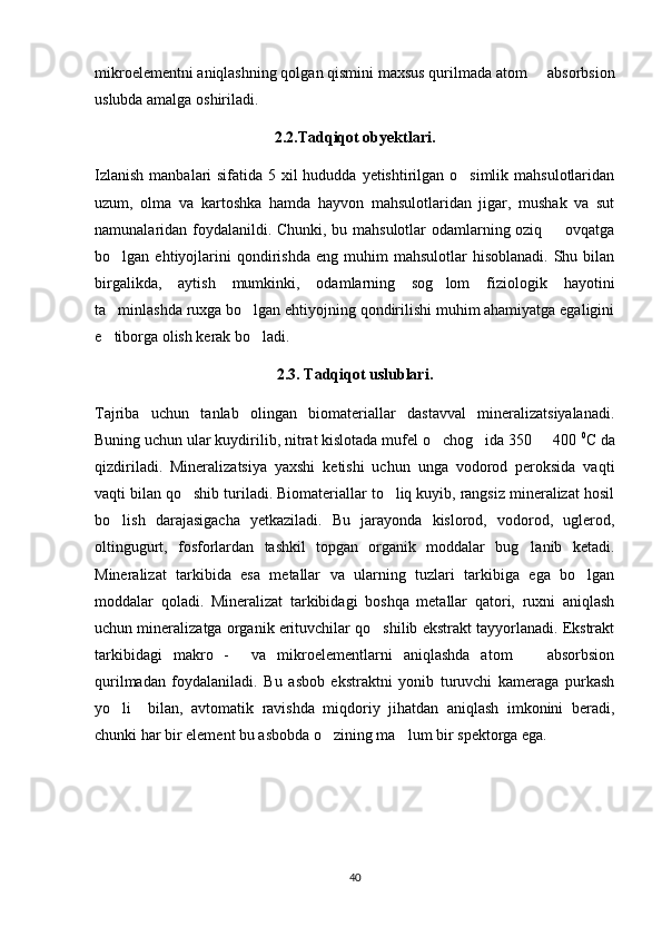 mikroelementni aniqlashning qolgan qismini maxsus qurilmada atom   absorbsion
uslubda amalga oshiriladi.  
2.2.Tadqiqot obyektlari.
Izlanish  manbalari  sifatida 5 xil hududda yetishtirilgan o simlik mahsulotlaridan	

uzum,   olma   va   kartoshka   hamda   hayvon   mahsulotlaridan   jigar,   mushak   va   sut
namunalaridan foydalanildi. Chunki, bu mahsulotlar odamlarning oziq   ovqatga	

bo lgan  ehtiyojlarini  qondirishda  eng   muhim  mahsulotlar  hisoblanadi.   Shu  bilan	

birgalikda,   aytish   mumkinki,   odamlarning   sog lom   fiziologik   hayotini	

ta minlashda ruxga bo lgan ehtiyojning qondirilishi muhim ahamiyatga egaligini	
 
e tiborga olish kerak bo ladi.  
 
2.3. Tadqiqot uslublari.
Tajriba   uchun   tanlab   olingan   biomateriallar   dastavval   mineralizatsiyalanadi.
Buning uchun ular kuydirilib, nitrat kislotada mufel o chog ida 350   400 	
   0
C da
qizdiriladi.   Mineralizatsiya   yaxshi   ketishi   uchun   unga   vodorod   peroksida   vaqti
vaqti bilan qo shib turiladi. Biomateriallar to liq kuyib, rangsiz mineralizat hosil	
 
bo lish   darajasigacha   yetkaziladi.   Bu   jarayonda   kislorod,   vodorod,   uglerod,	

oltingugurt,   fosforlardan   tashkil   topgan   organik   moddalar   bug lanib   ketadi.	

Mineralizat   tarkibida   esa   metallar   va   ularning   tuzlari   tarkibiga   ega   bo lgan	

moddalar   qoladi.   Mineralizat   tarkibidagi   boshqa   metallar   qatori,   ruxni   aniqlash
uchun mineralizatga organik erituvchilar qo shilib ekstrakt tayyorlanadi. Ekstrakt	

tarkibidagi   makro   -     va   mikroelementlarni   aniqlashda   atom     absorbsion	

qurilmadan   foydalaniladi.   Bu   asbob   ekstraktni   yonib   turuvchi   kameraga   purkash
yo li     bilan,   avtomatik   ravishda   miqdoriy   jihatdan   aniqlash   imkonini   beradi,	

chunki har bir element bu asbobda o zining ma lum bir spektorga ega.	
 
40 