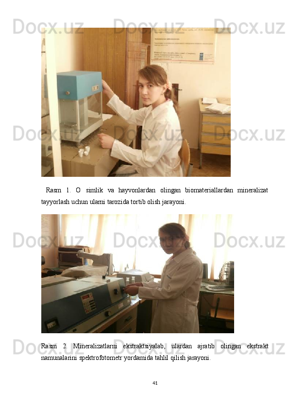   Rasm   1.   O simlik   va   hayvonlardan   olingan   biomateriallardan   mineralizat
tayyorlash uchun ularni tarozida tortib olish jarayoni.
Rasm   2.   Mineralizatlarni   ekstraktsiyalab,   ulardan   ajratib   olingan   ekstrakt
namunalarini spektrofotometr yordamida tahlil qilish jarayoni.
41 