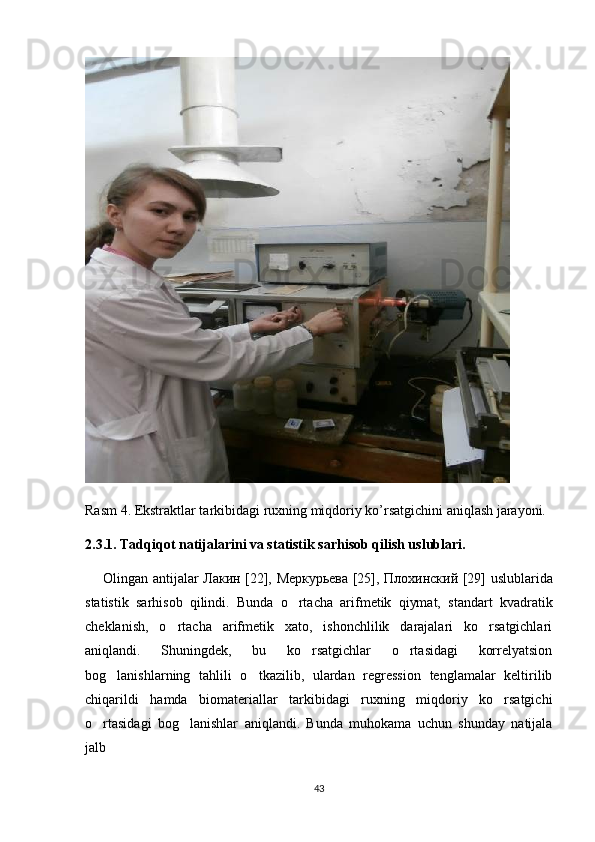 Rasm 4. Ekstraktlar tarkibidagi ruxning miqdoriy ko’rsatgichini aniqlash jarayoni.
2.3.1. Tadqiqot natijalarini va statistik sarhisob qilish uslublari.
        Olingan antijalar   Лакин   [22],   Меркурьева   [25],   Плохинский   [29] uslublarida
statistik   sarhisob   qilindi.   Bunda   o rtacha   arifmetik   qiymat,   standart   kvadratik
cheklanish,   o rtacha   arifmetik   xato,   ishonchlilik   darajalari   ko rsatgichlari	
 
aniqlandi.   Shuningdek,   bu   ko rsatgichlar   o rtasidagi   korrelyatsion	
 
bog lanishlarning   tahlili   o tkazilib,   ulardan   regression   tenglamalar   keltirilib	
 
chiqarildi   hamda   biomateriallar   tarkibidagi   ruxning   miqdoriy   ko rsatgichi	

o rtasidagi   bog lanishlar   aniqlandi.   Bunda   muhokama   uchun   shunday   natijala	
 
jalb  
43 
