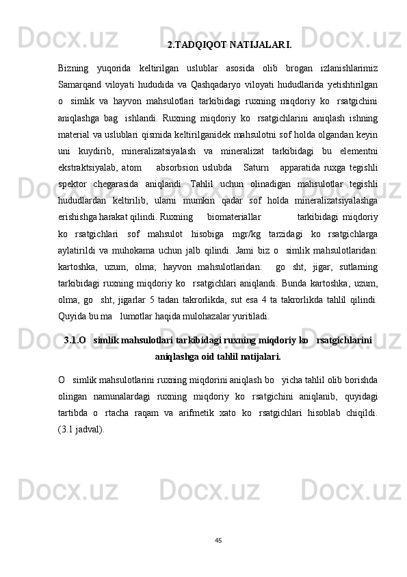 2.TADQIQOT NATIJALARI.
Bizning   yuqorida   keltirilgan   uslublar   asosida   olib   brogan   izlanishlarimiz
Samarqand   viloyati   hududida   va   Qashqadaryo   viloyati   hududlarida   yetishtirilgan
o simlik   va   hayvon   mahsulotlari   tarkibidagi   ruxning   miqdoriy   ko rsatgichini 
aniqlashga   bag ishlandi.   Ruxning   miqdoriy   ko rsatgichlarini   aniqlash   ishning	
 
material va uslublari qismida keltirilganidek mahsulotni sof holda olgandan keyin
uni   kuydirib,   mineralizatsiyalash   va   mineralizat   tarkibidagi   bu   elementni
ekstraktsiyalab,   atom     absorbsion   uslubda   Saturn   apparatida   ruxga   tegishli	
  
spektor   chegarasida   aniqlandi.   Tahlil   uchun   olinadigan   mahsulotlar   tegishli
hududlardan   keltirilib,   ularni   mumkin   qadar   sof   holda   mineralizatsiyalashga
erishishga harakat qilindi. Ruxning      biomateriallar           tarkibidagi   miqdoriy
ko rsatgichlari   sof   mahsulot   hisobiga   mgr/kg   tarzidagi   ko rsatgichlarga	
 
aylatirildi   va   muhokama   uchun   jalb   qilindi.   Jami   biz   o simlik   mahsulotlaridan:	

kartoshka,   uzum,   olma;   hayvon   mahsulotlaridan:     go sht,   jigar,   sutlarning	

tarkibidagi   ruxning   miqdoriy   ko rsatgichlari   aniqlandi.   Bunda   kartoshka,   uzum,	

olma,   go sht,   jigarlar   5   tadan   takrorlikda,   sut   esa   4   ta   takrorlikda   tahlil   qilindi.	

Quyida bu ma lumotlar haqida mulohazalar yuritiladi.  	

3.1.O simlik mahsulotlari tarkibidagi ruxning miqdoriy ko rsatgichlarini	
 
aniqlashga oid tahlil natijalari.
O simlik mahsulotlarini ruxning miqdorini aniqlash bo yicha tahlil olib borishda	
 
olingan   namunalardagi   ruxning   miqdoriy   ko rsatgichini   aniqlanib,   quyidagi	

tartibda   o rtacha   raqam   va   arifmetik   xato   ko rsatgichlari   hisoblab   chiqildi.	
 
(3.1 jadval).
                                                                                                          
45 