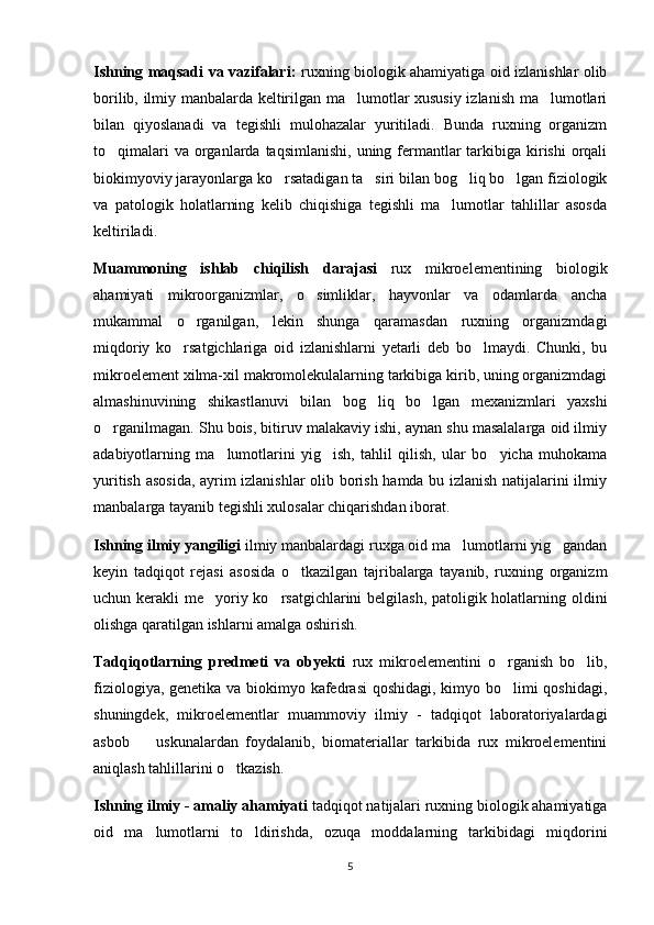 Ishning maqsadi va vazifalari:   ruxning biologik ahamiyatiga oid izlanishlar olib
borilib, ilmiy manbalarda keltirilgan ma lumotlar xususiy izlanish ma lumotlari 
bilan   qiyoslanadi   va   tegishli   mulohazalar   yuritiladi.   Bunda   ruxning   organizm
to qimalari  va organlarda taqsimlanishi,  uning fermantlar  tarkibiga kirishi  orqali	

biokimyoviy jarayonlarga ko rsatadigan ta siri bilan bog liq bo lgan fiziologik	
   
va   patologik   holatlarning   kelib   chiqishiga   tegishli   ma lumotlar   tahlillar   asosda	

keltiriladi.
Muammoning   ishlab   chiqilish   darajasi   rux   mikroelementining   biologik
ahamiyati   mikroorganizmlar,   o simliklar,   hayvonlar   va   odamlarda   ancha	

mukammal   o rganilgan,   lekin   shunga   qaramasdan   ruxning   organizmdagi	

miqdoriy   ko rsatgichlariga   oid   izlanishlarni   yetarli   deb   bo lmaydi.   Chunki,   bu	
 
mikroelement xilma-xil makromolekulalarning tarkibiga kirib, uning organizmdagi
almashinuvining   shikastlanuvi   bilan   bog liq   bo lgan   mexanizmlari   yaxshi	
 
o rganilmagan. Shu bois, bitiruv malakaviy ishi, aynan shu masalalarga oid ilmiy	

adabiyotlarning   ma lumotlarini   yig ish,   tahlil   qilish,   ular   bo yicha   muhokama	
  
yuritish asosida, ayrim izlanishlar  olib borish hamda bu izlanish natijalarini ilmiy
manbalarga tayanib tegishli xulosalar chiqarishdan iborat.  
Ishning ilmiy yangiligi  ilmiy manbalardagi ruxga oid ma lumotlarni yig gandan	
 
keyin   tadqiqot   rejasi   asosida   o tkazilgan   tajribalarga   tayanib,   ruxning   organizm	

uchun kerakli me yoriy ko rsatgichlarini  belgilash, patoligik holatlarning oldini	
 
olishga qaratilgan ishlarni amalga oshirish.
Tadqiqotlarning   predmeti   va   obyekti   rux   mikroelementini   o rganish   bo lib,	
 
fiziologiya, genetika va biokimyo kafedrasi  qoshidagi, kimyo bo limi qoshidagi,

shuningdek,   mikroelementlar   muammoviy   ilmiy   -   tadqiqot   laboratoriyalardagi
asbob     uskunalardan   foydalanib,   biomateriallar   tarkibida   rux   mikroelementini	

aniqlash tahlillarini o tkazish.  	

Ishning ilmiy - amaliy ahamiyati  tadqiqot natijalari ruxning biologik ahamiyatiga
oid   ma lumotlarni   to ldirishda,   ozuqa   moddalarning   tarkibidagi   miqdorini	
 
5 
