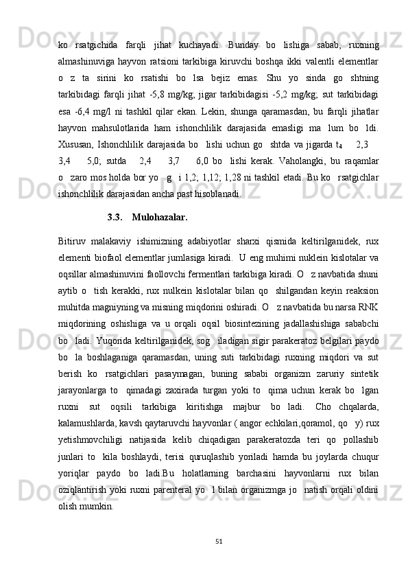 ko rsatgichida   farqli   jihat   kuchayadi.   Bunday   bo lishiga   sabab,   ruxning 
almashinuviga   hayvon   ratsioni   tarkibiga   kiruvchi   boshqa   ikki   valentli   elementlar
o z   ta sirini   ko rsatishi   bo lsa   bejiz   emas.   Shu   yo sinda   go shtning
     
tarkibidagi   farqli   jihat   -5,8   mg/kg;   jigar   tarkibidagisi   -5,2   mg/kg;   sut   tarkibidagi
esa   -6,4   mg/l   ni   tashkil   qilar   ekan.   Lekin,   shunga   qaramasdan,   bu   farqli   jihatlar
hayvon   mahsulotlarida   ham   ishonchlilik   darajasida   emasligi   ma lum   bo ldi.	
 
Xususan,  Ishonchlilik  darajasida   bo lishi   uchun  go shtda   va  jigarda  t	
 
d         2,3 	
3,4     5,0;   sutda       2,4     3,7     6,0   bo lishi   kerak.   Vaholangki,   bu   raqamlar	
   
o zaro mos holda bor yo g i 1,2; 1,12; 1,28 ni tashkil etadi. Bu ko rsatgichlar	
   
ishonchlilik darajasidan ancha past hisoblanadi.
3.3. Mulohazalar.
Bitiruv   malakaviy   ishimizning   adabiyotlar   sharxi   qismida   keltirilganidek,   rux
elementi biofaol elementlar jumlasiga kiradi.   U eng muhimi nuklein kislotalar va
oqsillar almashinuvini faollovchi fermentlari tarkibiga kiradi. O z navbatida shuni	

aytib   o tish   kerakki,   rux   nulkein   kislotalar   bilan   qo shilgandan   keyin   reaksion	
 
muhitda magniyning va misning miqdorini oshiradi. O z navbatida bu narsa RNK	

miqdorining   oshishiga   va   u   orqali   oqsil   biosintezining   jadallashishiga   sababchi
bo ladi. Yuqorida keltirilganidek, sog iladigan sigir parakeratoz belgilari paydo	
 
bo la   boshlaganiga   qaramasdan,   uning   suti   tarkibidagi   ruxning   miqdori   va   sut

berish   ko rsatgichlari   pasaymagan,   buning   sababi   organizm   zaruriy   sintetik	

jarayonlarga   to qimadagi   zaxirada   turgan   yoki   to qima   uchun   kerak   bo lgan	
  
ruxni   sut   oqsili   tarkibiga   kiritishga   majbur   bo ladi.   Cho chqalarda,	
 
kalamushlarda, kavsh qaytaruvchi hayvonlar ( angor echkilari,qoramol, qo y) rux	

yetishmovchiligi   natijasida   kelib   chiqadigan   parakeratozda   teri   qo pollashib	

junlari   to kila   boshlaydi,   terisi   quruqlashib   yoriladi   hamda   bu   joylarda   chuqur	

yoriqlar   paydo   bo ladi.Bu   holatlarning   barchasini   hayvonlarni   rux   bilan	

oziqlantirish yoki ruxni  parenteral yo l bilan organizmga jo natish orqali oldini	
 
olish mumkin.  
51 