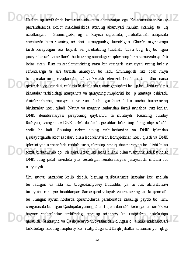 Skeletning   tuzilishida   ham   rux   juda   katta   ahamiyatga   ega.   Kalamushlarda   va   uy
parrandalarida   skelet   shakllanishida   ruxning   ahamiyati   muhim   ekanligi   to liq
isbotlangan.     Shuningdek,   og ir   kuyish   oqibatida,   jarohatlanish   natijasida	

sochlarida   ham   ruxning   miqdori   kamayganligi   kuzatilgan.   Chunki   organizmga
kirib   kelayotgan   rux   kuyish   va   jarohatning   tuzalishi   bilan   bog liq   bo lgan	
 
jarayonlar uchun sarflanib hatto uning sochdagi miqdorining ham kamayishiga olib
kelar   ekan.   Rux   mikroelementining   yana   bir   qiziqarli   xususiyati   uning   hulqiy
reflekslarga   ta siri   tarzida   namoyon   bo ladi.   Shuningdek   rux   bosh   miya	
 
to qimalarining   rivojlanishi   uchun   kerakli   element   hisoblanadi.     Shu   narsa	

qiziqish uyg otadiki, nuklein kislotalarda ruxning miqdori ko p bo lishi nuklein	
  
kislotalar   tarkibidagi   marganets   va   qalayning   miqdorini   ko p   martaga   oshiradi.	

Aniqlanishicha,   marganets   va   rux   fosfat   guruhlari   bilan   ancha   barqarorroq
birikmalar   hosil   qiladi.   Natriy   va   magniy   ionlaridan   farqli   ravishda,   rux   ionlari
DNK   denaturatsiyasi   jarayoning   qaytishini   ta minlaydi.   Ruxning   bunday	

faoliyati, uning nativ DNK tarkibida fosfat guruhlari bilan bog langanligi sababli	

sodir   bo ladi.   Shuning   uchun   uning   stabillashuvida   va   DNK   iplaridan	

ajralayotganda azot asoslari  bilan koordinatsion komplekslar hosil qiladi va DNK
iplarini yaqin masofada ushlab turib, ularning sovuq sharoit paydo bo lishi bilan	

tezda birlashishib qo sh spiralli zanjirni hosil qilishi bilan tushuntiriladi.Bu holat	

DNK   ning   jadal   ravishda   yuz   beradigan   renaturatsiyasi   jarayonida   muhim   rol
o ynaydi. 	

Shu   nuqtai   nazardan   kelib   chiqib,   bizning   tajribalarimiz   insonlar   iste molida	

bo ladigan   va   ikki   xil   biogeokimyoviy   hududda,   ya ni   rux   almashinuvi	
 
bo yicha me yor hisoblangan Samarqand viloyati va ozuqaning to la qimmatli
  
bo lmagan   ayrim   hollarda   qoramollarda   parakeratoz   kasalligi   paydo   bo lishi
 
chegarasida bo lgan Qashqadaryoning cho l qismidan olib kelingan o simlik va	
  
hayvon   mahsulotlari   tarkibidagi   ruxning   miqdoriy   ko rsatgichini   aniqlashga	

qaratildi. Samarqnd va Qashqadaryo viloyatlaridan olingan o simlik mahsulotlari	

tarkibidagi ruxning miqdoriy ko rsatgichiga oid farqli jihatlar umuman yo qligi	
 
52 