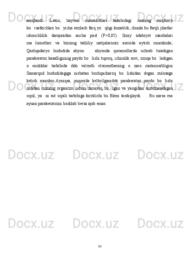 aniqlandi.   Lekin,   hayvon   maxsulotlari   tarkibidagi   ruxning   miqdoriy
ko rsatkichlari bo yicha sezilarli farq yo qligi kuzatildi, chunki bu farqli jihatlar  
ishonchlilik   darajasidan   ancha   past   (P>0,05).   Ilmiy   adabiyot   manbalari
ma lumotlari   va   bizning   tahliliy   natijalarimiz   asosida   aytish   mumkinki,

Qashqadaryo   hududida   ahyon     ahyonda   qoramollarda   uchrab   turadigan	

parakeratoz kasalligining paydo bo lishi tuproq, ichimlik suvi, ozuqa bo ladigan
 
o simliklar   tarkibida   ikki   valentli   elementlarning   o zaro   mutanosibligini	
 
Samarqnd   hududidagiga   nisbatan   boshqacharoq   bo lishidan   degan   xulosaga	

kelish   mumkin.Ayniqsa,   yuqorida   keltirilganidek   parakeratoz   paydo   bo lishi	

oldidan   ruxning   organizm   uchun   zarurroq   bo lgan   va   yangidan   sintezlanadigan	

oqsil,   ya ni   sut   oqsili   tarkibiga   kiritilishi   bu   fikrni   tasdiqlaydi.       .   Bu   narsa   esa	

aynan parakeratozni boshlab bersa ajab emas. 
53 