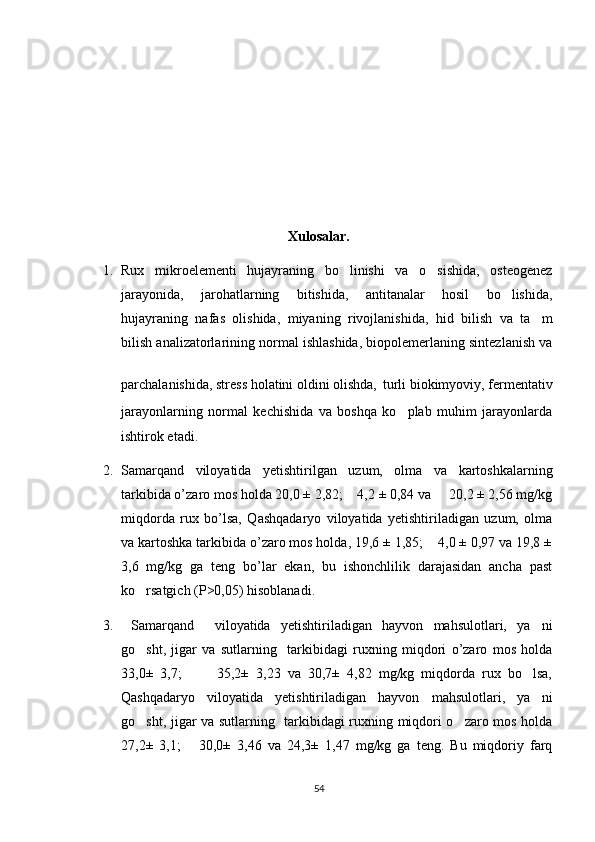 Xulosalar.
1. Rux   mikroelementi   hujayraning   bo linishi   va   o sishida,   osteogenez 
jarayonida,   jarohatlarning   bitishida,   antitanalar   hosil   bo lishida,	

hujayraning   nafas   olishida,   miyaning   rivojlanishida,   hid   bilish   va   ta m	

bilish analizatorlarining normal ishlashida, biopolemerlaning sintezlanish va
parchalanishida, stress holatini oldini olishda,
   turli biokimyoviy, fermentativ
jarayonlarning   normal   kechishida   va   boshqa   ko plab   muhim   jarayonlarda	

ishtirok etadi. 
2. Samarqand   viloyatida   yetishtirilgan   uzum,   olma   va   kartoshkalarning
tarkibida o’zaro mos holda 20,0 ± 2,82;    4,2 ± 0,84 va     20,2 ± 2,56 mg/kg
miqdorda   rux   bo’lsa,   Qashqadaryo   viloyatida   yetishtiriladigan   uzum,   olma
va kartoshka tarkibida o’zaro mos holda, 19,6 ± 1,85;    4,0 ± 0,97 va 19,8 ±
3,6   mg/kg   ga   teng   bo’lar   ekan,   bu   ishonchlilik   darajasidan   ancha   past
ko rsatgich (P>0,05) hisoblanadi.	

3.   Samarqand     viloyatida   yetishtiriladigan   hayvon   mahsulotlari,   ya ni	

go sht,   jigar   va   sutlarning     tarkibidagi   ruxning   miqdori   o’zaro   mos   holda	

33,0±   3,7;           35,2±   3,23   va   30,7±   4,82   mg/kg   miqdorda   rux   bo lsa,	

Qashqadaryo   viloyatida   yetishtiriladigan   hayvon   mahsulotlari,   ya ni

go sht, jigar va sutlarning   tarkibidagi ruxning miqdori o zaro mos holda	
 
27,2±   3,1;       30,0±   3,46   va   24,3±   1,47   mg/kg   ga   teng.   Bu   miqdoriy   farq
54 