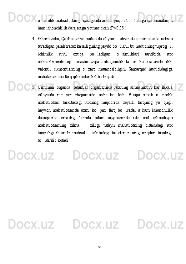 o simlik mahsulotlariga qaraganda ancha yuqori bo lishiga qaramasdan, u 
ham ishonchlilik darajasiga yetmas ekan (P>0,05 ). 
4. Fikrimizcha, Qashqadaryo hududida ahyon   ahyonda qoramollarda uchrab	

turadigan parakeratoz kasalligining paydo bo lishi, bu hududning tuprog i,
 
ichimlik   suvi,   ozuqa   bo ladigan   o simliklari   tarkibida   rux	
 
mikroelementining   almashinuviga   antogonistik   ta sir   ko rsatuvchi   ikki	
 
valentli   elementlarning   o zaro   mutanosibligini   Samarqnd   hududidagiga	

nisbatan ancha farq qilishidan kelib chiqadi. 
5. Umuman   olganda,   odamlar   organizmida   ruxning   almashinuvi   har   ikkala
viloyatda   me yor   chegarasida   sodir   bo ladi.   Bunga   sabab   o simlik	
  
mahsulotlari   tarkibidagi   ruxning   miqdorida   deyarli   farqning   yo qligi,	

hayvon   mahsulotlarida   ozmi   ko pmi   farq   bo lsada,   u   ham   ishonchlilik	
 
daarajasida   emasligi   hamda   odam   organizmida   iste mol   qilinadigan	

mahsulotlarning   xilma     xilligi   tufayli   mahsulotning   bittasidagi   rux	

tanqisligi   ikkinchi   mahsulot   tarkibidagi   bu   elementning   miqdori   hisobiga
to ldirilib ketadi.	

55 