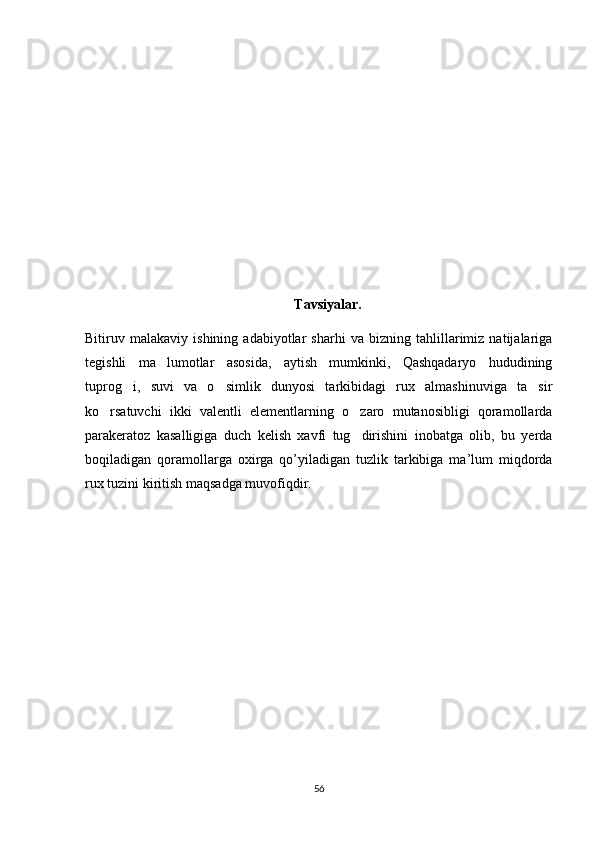 Tavsiyalar.
Bitiruv   malakaviy   ishining   adabiyotlar   sharhi   va   bizning   tahlillarimiz   natijalariga
tegishli   ma lumotlar   asosida,   aytish   mumkinki,   Qashqadaryo   hududining
tuprog i,   suvi   va   o simlik   dunyosi   tarkibidagi   rux   almashinuviga   ta sir	
  
ko rsatuvchi   ikki   valentli   elementlarning   o zaro   mutanosibligi   qoramollarda	
 
parakeratoz   kasalligiga   duch   kelish   xavfi   tug dirishini   inobatga   olib,   bu   yerda	

boqiladigan   qoramollarga   oxirga   qo’yiladigan   tuzlik   tarkibiga   ma’lum   miqdorda
rux tuzini kiritish maqsadga muvofiqdir. 
56 