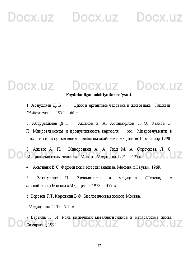 Foydalanilgan adabiyotlar ro’yxati.
1.   Абдуллаев   Д.   В.               Цинк   в   органтзме   человека   и   животн ых .     Ташкент.
"Узбекистан"    1979.  – 66 c
2   Абдурахимов   Д.Т.       Ашенов   З.   А.   Астанакулов   Т.   Э.   Узаков   Э.
П   .Микроэлэменты   и   продуктивность   картоеля         кн.     Микроэлументи   в
биологии и их применение в селбском хозйстве и медицине. Самарканд 1990
3.   Авцын   А.   П.     Живоронков   А.   А.   Риш   М.   А.   Строчкова   Л.   C .
Микроэлементозы человека. Москва. Медицина 1991 . – 495 c
4.   Асатиани В.С. Ферментные методы анализа. Москва. »Наука». 1969.
5.   Баттерворт   П.   Энзимология   и   медицина.   (Перевод   с
английского).Москва.»Медицина».1978. – 457  c
6. Березов Т.Т, Коровкин Б.Ф. Биологическая химия. Москва.
»Медицина».2004 – 704 с..
7   Берзинь   Н.   И.   Роль   кишечных   мет a ллотионинов   в   метабализме   цинка
Самарканд 1990
57 