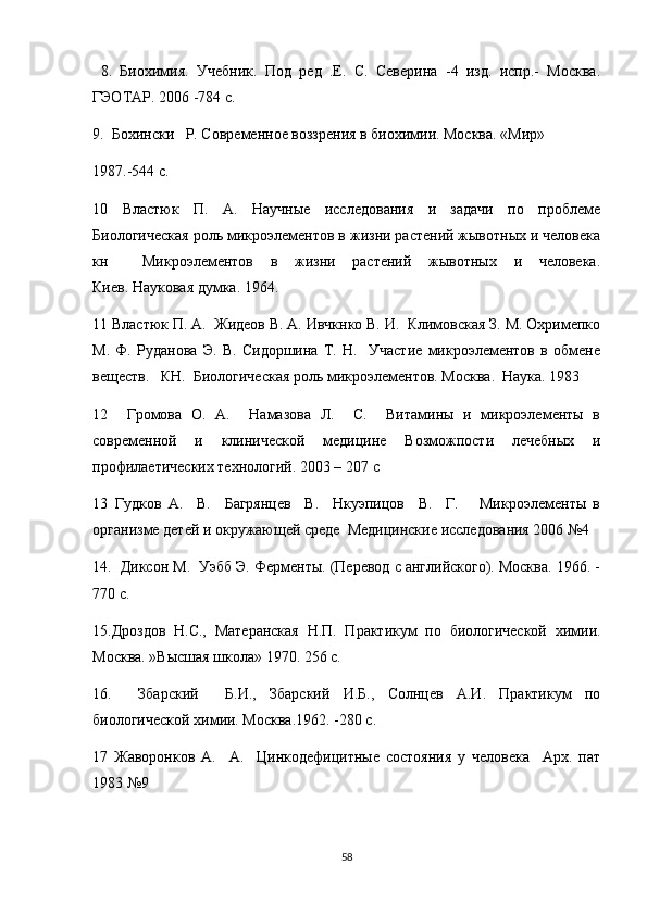   8.   Биохимия.   Учебник.   Под   ред   .Е.   С.   Северина   -4   изд.   испр.-   Москва.
ГЭОТАР. 2006 -784 с.
9.  Бохински   Р. Современное воззрения в биохимии. Москва. «Мир»
1987.-544 с.
10   Властюк   П.   А.   Научные   исследования   и   задачи   по   проблеме
Биологическая роль микроэлементов в жизни растений жывотных и человека
кн     Микроэлементов   в   жизни   растений   жывотных   и   человека.
Киев. Науковая думка. 1964.
11 Властюк П. А.  Жидеов В. А. Ивчкнко В. И.  Климовская З. М. Охримепко
М.   Ф.   Руданова   Э.   В.   Сидоршина   Т.   Н.     Участие   микроэлементов   в   обмене
веществ.   КН.  Биологическая роль микроэлементов. Москва.  Наука. 1983
12     Громова   О.   А.     Намазова   Л.     С.     Витамины   и   микроэлементы   в
современной   и   клинической   медицине   Возможпости   лечебных   и
профилаетических технологий. 2003 – 207  c
13   Гудков   А.     В.     Багрянцев     В.     Нкуэпицов     В.     Г.       Микроэлементы   в
организме детей и окружающей среде  Медицинские исследования 2006 №4
14.  Диксон М.  Уэбб Э. Ферменты. (Перевод с английского). Москва. 1966. -
770 с.
15.Дроздов   Н.С.,   Матеранская   Н.П.   Практикум   по   биологической   химии.
Москва. »Высшая школа» 1970. 256 с.
16.     Збарский     Б.И.,   Збарский   И.Б.,   Солнцев   А.И.   Практикум   по
биологической химии. Москва.1962. -280 с.
17   Жаворонков   А.     А.     Цинкодефицитные   состояния   у   человека     Арх.   пат
1983 №9
58 