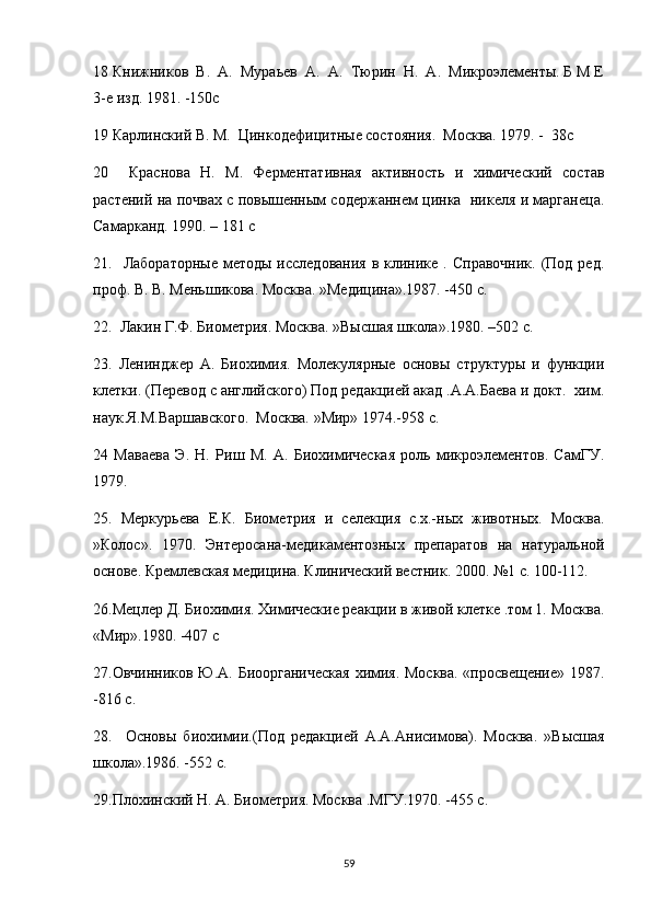 18 Книжников  В.  А.  Мураьев  А.  А.  Тюрин  Н.  А.  Микроэлементы. Б М Е
3-е изд. 1981. -150с
19 Карлинский В. М.  Цинкодефицитные состояния.  Москва. 1979. -  38с
20     Краснова   Н.   М.   Ферментативная   активность   и   химический   состав
растений на почвах с повышенным содержаннем цинка   никеля и марганеца.
Самарканд. 1990 . – 181 c
21.    Лабораторные  методы  исследования  в  клинике .  Справочник.  (Под ред.
проф. В. В. Меньшикова. Москва. »Медицина».1987. -450 с.
22.  Лакин Г.Ф. Биометрия. Москва. »Высшая школа».1980. –502 с.
23.   Ленинджер   А.   Биохимия.   Молекулярные   основы   структуры   и   функции
клетки. (Перевод с английского) Под редакцией акад .А.А.Баева и докт.  хим.
наук Я.М.Варшавского.  Москва. »Мир» 1974.-958 с.
24   Маваева   Э.   Н.   Риш   М.   А.   Биохимическая   роль   микроэлементов.   СамГУ.
1979 .
25.   Меркурьева   Е.К.   Биометрия   и   селекция   с.х.-ных   животных.   Москва.
»Колос».   1970.   Энтеросана-медикаментозных   препаратов   на   натуральной
основе. Кремлевская медицина. Клинический вестник. 2000. №1 с. 100-112.
26.Мецлер Д. Биохимия. Химические реакции в живой клетке .том 1. Москва.
«Мир».1980. -407 с
27.Овчинников Ю.А. Биоорганическая химия. Москва. «просвещение» 1987.
-816 с.
28.     Основы   би o химии.(Под   редакцией   А.А.Анисимова).   Москва.   »Высшая
школа».1986. -552 с.
29.Плохинский Н. А. Биометрия. Москва .МГУ.1970. -455 с.
59 