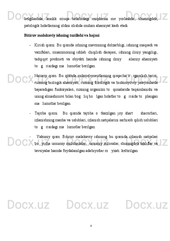 belgilashda,   kunlik   ozuqa   tarkibidagi   miqdorini   me yorlashda,   shuningdek,
patologik holatlarning oldini olishda muhim ahamiyat kasb etadi.
Bitiruv malakaviy ishning tuzilishi va hajmi
- Kirish qismi. Bu qismda ishning mavzuning dolzarbligi, ishning maqsadi va
vazifalari,   muammoning   ishlab   chiqilish   darajasi,   ishning   ilmiy   yangiligi,
tadqiqot   predmeti   va   obyekti   hamda   ishning   ilmiy     alamiy   ahamiyati	

to g risidagi ma lumotlar berilgan.	
  
- Nazariy qism. Bu qismda mikroelementlarning qisqacha o rganilish tarixi,	

ruxning biologik ahamiyati, ruxning fiziologik va biokimyoviy jarayonlarda
bajaradigan funksiyalari,  ruxning  organizm   to qimalarida  taqsimlanishi  va	

uning almashinuvi bilan bog liq bo lgan holatlar to g risida to plangan	
    
ma lumotlar berilgan.	

- Tajriba   qismi.     Bu   qismda   tajtiba   o tkazilgan   joy   shart     sharoitlari,	
 
izlanishning manba va uslublari, izlanish natijalarini sarhisob qilish uslublari
to g risidagi ma lumotlar berilgan.	
  
-   Yakuniy   qism.   Bitiruv   malakaviy   ishining   bu   qismida   izlanish   natijalari
bo yicha umumiy mulohazalar,  umumiy xulosalar, shuningdek takliflar va

tavsiyalar hamda foydalanilgan adabiyotlar ro yxati. keltirilgan	

6 