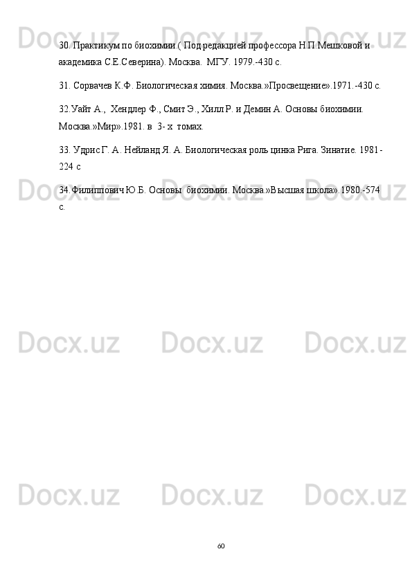 30. Практикум по биохимии.( Под редакцией профессора Н.П.Мешковой и 
академика С.Е.Северина). Москва.  МГУ. 1979.-430 с.
31. Сорвачев К.Ф. Биологическая химия. Москва.»Просвещение».1971.-430 с.
32.Уайт А.,  Хендлер Ф., Смит Э., Хилл Р. и Демин А. Основы биохимии. 
Москва.»Мир».1981. в  3- х  томах.
33. Удрис Г. А. Нейланд Я. А. Биологическая роль цинка Рига. Зинатие. 1981 -
224 c  
34.Филиппович Ю.Б. Основы  биохимии. Москва.»Высшая школа».1980.-574 
с.
 
 
60 