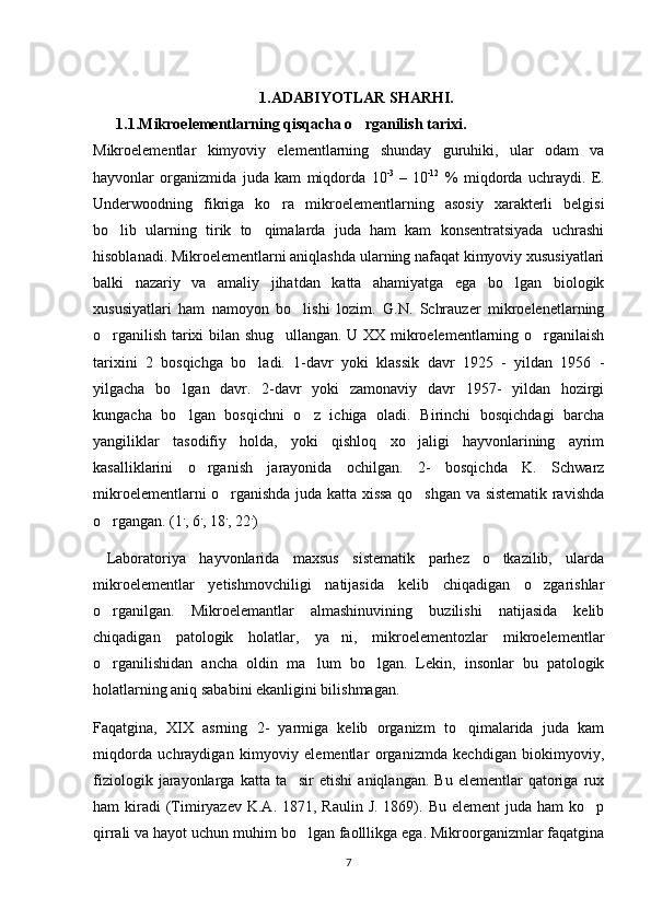 1.ADABIYOTLAR SHARHI.
   1. 1 .Mikroelementlarning qisqacha o rganilish tarixi.
Mikroelementlar   kimyoviy   elementlarning   shunday   guruhiki,   ular   odam   va
hayvonlar   organizmida   juda   kam   miqdorda   10 -3  
–   10 -12
  %   miqdorda   uchraydi.   E.
Underwoodning   fikriga   ko ra   mikroelementlarning   asosiy   xarakterli   belgisi	

bo lib   ularning   tirik   to qimalarda   juda   ham   kam   konsentratsiyada   uchrashi	
 
hisoblanadi. Mikroelementlarni aniqlashda ularning nafaqat kimyoviy xususiyatlari
balki   nazariy   va   amaliy   jihatdan   katta   ahamiyatga   ega   bo lgan   biologik	

xususiyatlari   ham   namoyon   bo lishi   lozim.   G.N.   Schrauzer   mikroelenetlarning	

o rganilish tarixi bilan shug ullangan. U XX mikroelementlarning o rganilaish	
  
tarixini   2   bosqichga   bo ladi.   1-davr   yoki   klassik   davr   1925   -   yildan   1956   -	

yilgacha   bo lgan   davr.   2-davr   yoki   zamonaviy   davr   1957-   yildan   hozirgi	

kungacha   bo lgan   bosqichni   o z   ichiga   oladi.   Birinchi   bosqichdagi   barcha
 
yangiliklar   tasodifiy   holda,   yoki   qishloq   xo jaligi   hayvonlarining   ayrim	

kasalliklarini   o rganish   jarayonida   ochilgan.   2-   bosqichda   K.   Schwarz	

mikroelementlarni o rganishda juda katta xissa qo shgan va sistematik ravishda	
 
o rgangan. (1	
 .
, 6 .
, 18 .
, 22 .
)
  Laboratoriya   hayvonlarida   maxsus   sistematik   parhez   o tkazilib,   ularda	

mikroelementlar   yetishmovchiligi   natijasida   kelib   chiqadigan   o zgarishlar	

o rganilgan.   Mikroelemantlar   almashinuvining   buzilishi   natijasida   kelib	

chiqadigan   patologik   holatlar,   ya ni,   mikroelementozlar   mikroelementlar	

o rganilishidan   ancha   oldin   ma lum   bo lgan.   Lekin,   insonlar   bu   patologik	
  
holatlarning aniq sababini ekanligini bilishmagan. 
Faqatgina,   XIX   asrning   2-   yarmiga   kelib   organizm   to qimalarida   juda   kam	

miqdorda   uchraydigan   kimyoviy   elementlar   organizmda   kechdigan   biokimyoviy,
fiziologik   jarayonlarga   katta   ta sir   etishi   aniqlangan.   Bu   elementlar   qatoriga  rux	

ham  kiradi  (Timiryazev  K.A.  1871, Raulin  J.  1869). Bu  element   juda ham   ko p	

qirrali va hayot uchun muhim bo lgan faolllikga ega. Mikroorganizmlar faqatgina	

7 