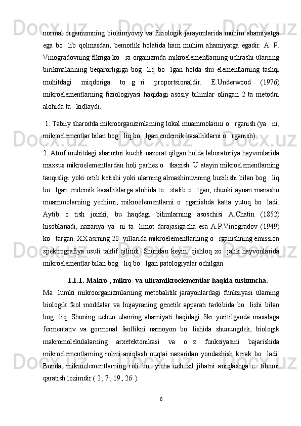 normal organizmning biokimyoviy va fiziologik jarayonlarida muhim ahamiyatga
ega   bo lib   qolmasdan,   bemorlik   holatida   ham   muhim   ahamiyatga   egadir.   A.   P.
Vinogradovning fikriga ko ra organizmda mikroelementlarning uchrashi ularning	

birikmalarining   beqarorligiga   bog liq   bo lgan   holda   shu   elementlarning   tashqi	
 
muhitdagi   miqdoriga   to g ri   proportsionaldir.   E.Underwood   (1976)	
 
mikroelementlarning   fiziologiyasi   haqidagi   asosiy   bilimlar   olingan   2   ta   metodni
alohida ta kidlaydi. 	

  1. Tabiiy sharoitda mikroorganizmlarning lokal muammolarini o rganish (ya ni,	
 
mikroelementlar bilan bog liq bo lgan endemik kasalliklarni o rganish). 	
  
2. Atrof muhitdagi sharoitni kuchli nazorat qilgan holda laboratoriya hayvonlarida
maxsus mikroelementlardan holi parhez o tkazish. U atayin mikroelementlarning	

tanqisligi yoki ortib ketishi yoki ularning almashinuvining buzilishi bilan bog liq	

bo lgan endemik kasalliklarga alohida to xtalib o tgan, chunki aynan manashu	
  
muammolarning   yechimi,   mikroelementlarni   o rganishda   katta   yutuq   bo ladi.	
 
Aytib   o tish   joizki,   bu   haqdagi   bilimlarning   asoschisi   A.Chatin   (1852)	

hisoblanadi,   nazariya   ya ni   ta limot   darajasigacha   esa   A.P.Vinogradov   (1949)	
 
ko targan. XX asrning 20- yillarida mikroelementlarning o rganishning emission	
 
spektrografiya   usuli   taklif   qilindi.   Shundan   keyin,   qishloq   xo jalik   hayvonlarida	

mikroelementlar bilan bog liq bo lgan patologiyalar ochilgan.	
 
1.1.1. Makro-, mikro- va ultramikroelementlar haqida tushuncha.
Ma lumki   mikroorganizmlarning   metobalitik   jarayonlardagi   funksiyasi   ularning	

biologik   faol   moddalar   va   hujayraning   genetik   apparati   tarkibida   bo lishi   bilan	

bog liq.   Shuning   uchun   ularning   ahamiyati   haqidagi   fikr   yuritilganda   masalaga	

fermentativ   va   gormonal   faollikni   namoyon   bo lishida   shunungdek,   biologik	

makromolekulalarning   arxetektonikasi   va   o z   funksiyasini   bajarishida

mikroelementlarning   rolini   aniqlash   nuqtai   nazaridan   yondashish   kerak   bo ladi.	

Bunda,   mikroelementlarning   roli   bo yicha   uch   xil   jihatni   aniqlashga   e tiborni	
 
qaratish lozimdir ( 2 .
, 7 .
, 19 .
, 26 .
 ).
8 