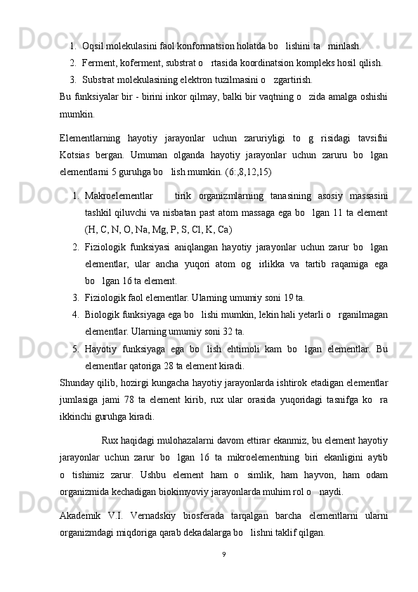 1. Oqsil molekulasini faol konformatsion holatda bo lishini ta minlash. 
2. Ferment, koferment, substrat o rtasida koordinatsion kompleks hosil qilish.	

3. Substrat molekulasining elektron tuzilmasini o zgartirish.	

Bu funksiyalar bir - birini inkor qilmay, balki bir vaqtning o zida amalga oshishi	

mumkin. 
Elementlarning   hayotiy   jarayonlar   uchun   zaruriyligi   to g risidagi   tavsifni
 
Kotsias   bergan.   Umuman   olganda   hayotiy   jarayonlar   uchun   zaruru   bo lgan	

elementlarni 5 guruhga bo lish mumkin. (6:,8,12,15)	

1. Makroelementlar     tirik   organizmlarning   tanasining   asosiy   massasini

tashkil  qiluvchi va nisbatan past  atom  massaga ega bo lgan 11 ta element	

(H, C, N, O, Na, Mg, P, S, Cl, K, Ca)
2. Fiziologik   funksiyasi   aniqlangan   hayotiy   jarayonlar   uchun   zarur   bo lgan	

elementlar,   ular   ancha   yuqori   atom   og irlikka   va   tartib   raqamiga   ega	

bo lgan 16 ta element.	

3. Fiziologik faol elementlar. Ularning umumiy soni 19 ta.
4. Biologik funksiyaga ega bo lishi mumkin, lekin hali yetarli o rganilmagan	
 
elementlar. Ularning umumiy soni 32 ta.
5. Hayotiy   funksiyaga   ega   bo lish   ehtimoli   kam   bo lgan   elementlar.   Bu
 
elementlar qatoriga 28 ta element kiradi.
Shunday qilib, hozirgi kungacha hayotiy jarayonlarda ishtirok etadigan elementlar
jumlasiga   jami   78   ta   element   kirib,   rux   ular   orasida   yuqoridagi   tasnifga   ko ra	

ikkinchi guruhga kiradi.
                 Rux haqidagi mulohazalarni davom ettirar ekanmiz, bu element hayotiy
jarayonlar   uchun   zarur   bo lgan   16   ta   mikroelementning   biri   ekanligini   aytib	

o tishimiz   zarur.   Ushbu   element   ham   o simlik,   ham   hayvon,   ham   odam	
 
organizmida kechadigan biokimyoviy jarayonlarda muhim rol o naydi.	

Akademik   V.I.   Vernadskiy   biosferada   tarqalgan   barcha   elementlarni   ularni
organizmdagi miqdoriga qarab dekadalarga bo lishni taklif qilgan.	

9 