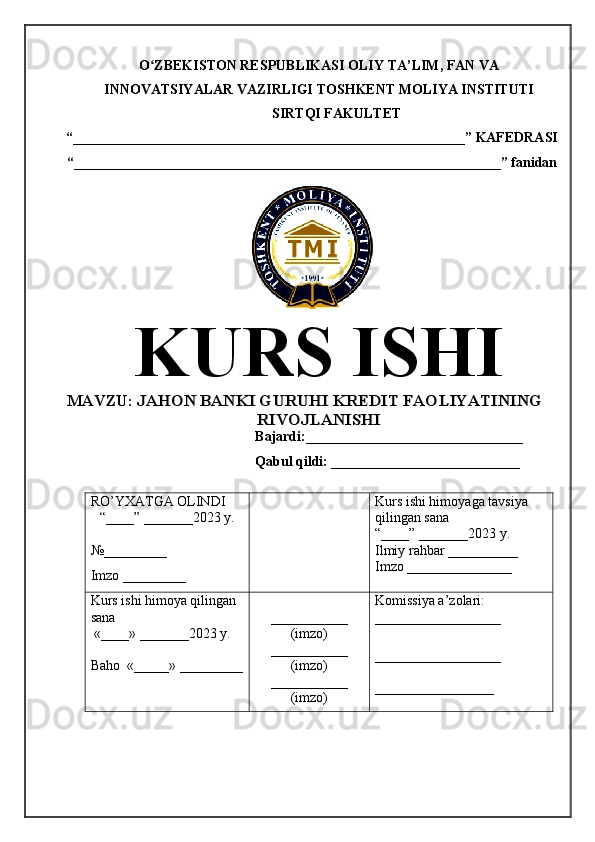 O ZBEKISTON RESPUBLIKASI ʻ OLIY TA’LIM , FAN VA
INNOVATSIYALAR VAZIRLIGI  TOSHKENT  MOLIYA INSTITUTI
SIRTQI FAKULTET
“________________________________________________________”  KAFEDRASI
“ _____________________________________________________________ ” fanidan
KURS ISHI
МАVZU:  	
JAHON BANKI GURUHI KREDIT FAOLIYATINING	
RIVOJLANISHI
Bajardi:____________ ______ _____________
Qabul qildi: ___________________________
RO’YXATGA OLINDI
“ ____ ”  _______20 23  y.
№_________
Imzo _________ Kurs ishi himoya ga tavsiya      
qilingan sana
“____” _______20 23  y.
Ilmiy rahbar __ ________
Imzo _______________
Kurs ishi himoya qilingan 
sana
 «____» _______202 3   y .
Baho   « _____ »  _________ ___________
( imzo )
_ _ _________
( imzo )
___________
( imzo ) Komissiya a’zolari :
__________________
_________________ _
_________________ 