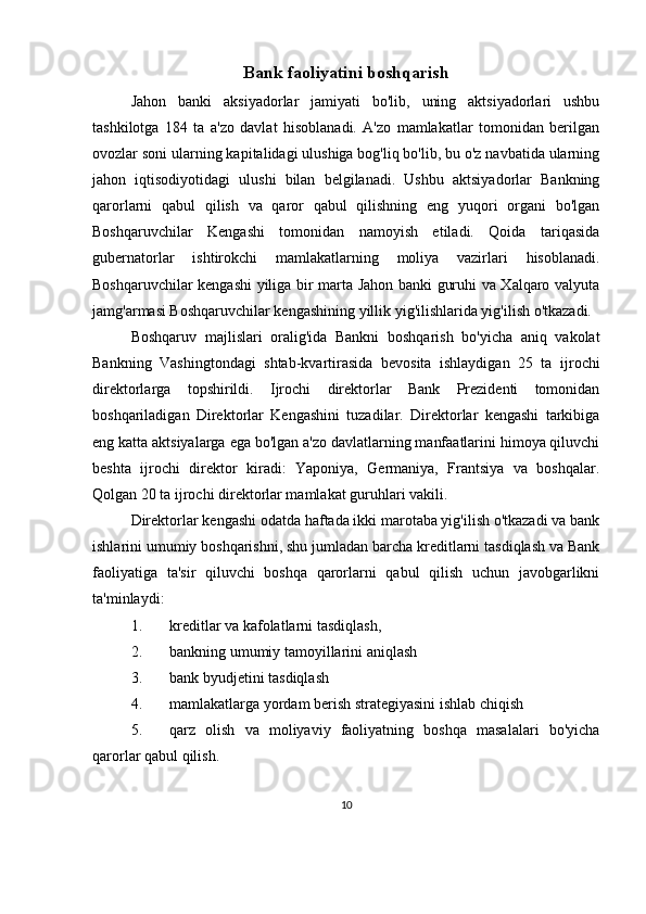 Bank faoliyatini boshqarish
Jahon   banki   aksiyadorlar   jamiyati   bo'lib,   uning   aktsiyadorlari   ushbu
tashkilotga   184   ta   a'zo   davlat   hisoblanadi.   A'zo   mamlakatlar   tomonidan   berilgan
ovozlar soni ularning kapitalidagi ulushiga bog'liq bo'lib, bu o'z navbatida ularning
jahon   iqtisodiyotidagi   ulushi   bilan   belgilanadi.   Ushbu   aktsiyadorlar   Bankning
qarorlarni   qabul   qilish   va   qaror   qabul   qilishning   eng   yuqori   organi   bo'lgan
Boshqaruvchilar   Kengashi   tomonidan   namoyish   etiladi.   Qoida   tariqasida
gubernatorlar   ishtirokchi   mamlakatlarning   moliya   vazirlari   hisoblanadi.
Boshqaruvchilar kengashi yiliga bir marta Jahon banki guruhi va Xalqaro valyuta
jamg'armasi Boshqaruvchilar kengashining yillik yig'ilishlarida yig'ilish o'tkazadi.
Boshqaruv   majlislari   oralig'ida   Bankni   boshqarish   bo'yicha   aniq   vakolat
Bankning   Vashingtondagi   shtab-kvartirasida   bevosita   ishlaydigan   25   ta   ijrochi
direktorlarga   topshirildi.   Ijrochi   direktorlar   Bank   Prezidenti   tomonidan
boshqariladigan   Direktorlar   Kengashini   tuzadilar.   Direktorlar   kengashi   tarkibiga
eng katta aktsiyalarga ega bo'lgan a'zo davlatlarning manfaatlarini himoya qiluvchi
beshta   ijrochi   direktor   kiradi:   Yaponiya,   Germaniya,   Frantsiya   va   boshqalar.
Qolgan 20 ta ijrochi direktorlar mamlakat guruhlari vakili.
Direktorlar kengashi odatda haftada ikki marotaba yig'ilish o'tkazadi va bank
ishlarini umumiy boshqarishni, shu jumladan barcha kreditlarni tasdiqlash va Bank
faoliyatiga   ta'sir   qiluvchi   boshqa   qarorlarni   qabul   qilish   uchun   javobgarlikni
ta'minlaydi:
1. kreditlar va kafolatlarni tasdiqlash,
2. bankning umumiy tamoyillarini aniqlash
3. bank byudjetini tasdiqlash
4. mamlakatlarga yordam berish strategiyasini ishlab chiqish
5. qarz   olish   va   moliyaviy   faoliyatning   boshqa   masalalari   bo'yicha
qarorlar qabul qilish.
10