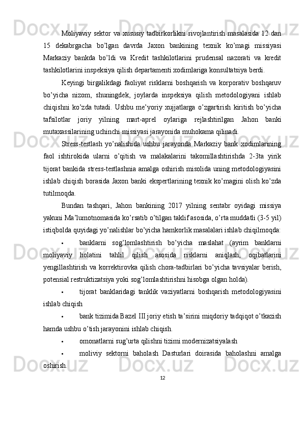 Moliyaviy sektor va xususiy tadbirkorlikni  rivojlantirish masalasida  12 dan
15   dekabrgacha   bo’lgan   davrda   Jaxon   bankining   texnik   ko’magi   missiyasi
Markaziy   bankda   bo’ldi   va   Kredit   tashkilotlarini   prudensal   nazorati   va   kredit
tashkilotlarini inspeksiya qilish departamenti xodimlariga konsultatsiya berdi.
Keyingi   birgalikdagi   faoliyat   risklarni   boshqarish   va   korporativ   boshqaruv
bo’yicha   nizom,   shuningdek,   joylarda   inspeksiya   qilish   metodologiyani   ishlab
chiqishni   ko’zda   tutadi.   Ushbu   me’yoriy   xujjatlarga   o’zgartirish   kiritish   bo’yicha
tafsilotlar   joriy   yilning   mart-aprel   oylariga   rejlashtirilgan   Jahon   banki
mutaxassilarining uchinchi missiyasi jarayonida muhokama qilinadi.
Stress-testlash   yo’nalishida   ushbu   jarayonda   Markaziy   bank   xodimlarining
faol   ishtirokida   ularni   o’qitish   va   malakalarini   takomillashtirishda   2-3ta   yirik
tijorat bankida stress-testlashnia amalga oshirish misolida uning metodologiyasini
ishlab chiqish borasida Jaxon banki ekspertlarining texnik ko’magini olish ko’zda
tutilmoqda.
Bundan   tashqari,   Jahon   bankining   2017   yilning   sentabr   oyidagi   missiya
yakuni Ma’lumotnomasida ko’rsatib o’tilgan taklif asosida, o’rta muddatli (3-5 yil)
istiqbolda quyidagi yo’nalishlar bo’yicha hamkorlik masalalari ishlab chiqilmoqda:
 banklarni   sog’lomlashtirish   bo’yicha   maslahat   (ayrim   banklarni
moliyaviy   holatini   tahlil   qilish   asosida   risklarni   aniqlash,   oqibatlarini
yengillashtirish va korrektirovka qilish chora-tadbirlari bo’yicha tavsiyalar berish,
potensial restruktizatsiya yoki sog’lomlashtirishni hisobga olgan holda).
 tijorat   banklaridagi   tanklik   vaziyatlarni   boshqarish   metodologiyasini
ishlab chiqish
 bank tizimida Bazel III joriy etish ta’sirini miqdoriy tadqiqot o’tkazish
hamda ushbu o’tish jarayonini ishlab chiqish.
 omonatlarni sug’urta qilishni tizimi modernizatsiyalash
 moliviy   sektorni   baholash   Dasturlari   doirasida   baholashni   amalga
oshirish.
12