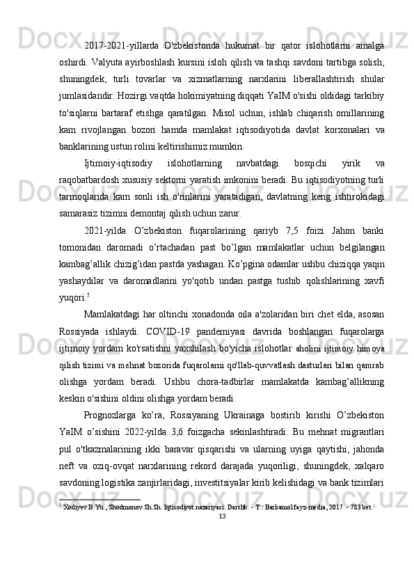 2017-2021-yillarda   O'zbekistonda   hukumat   bir   qator   islohotlarni   amalga
oshirdi. Valyuta ayirboshlash   kursini isloh qilish va tashqi savdoni tartibga solish,
shuningdek,   turli   tovarlar   va   xizmatlarning   narxlarini   liberallashtirish   shular
jumlasidandir. Hozirgi vaqtda hokimiyatning diqqati YaIM o'sishi oldidagi tarkibiy
to'siqlarni   bartaraf   etishga   qaratilgan.   Misol   uchun,   ishlab   chiqarish   omillarining
kam   rivojlangan   bozori   hamda   mamlakat   iqtisodiyotida   davlat   korxonalari   va
banklarining ustun   rolini   keltirishimiz   mumkin.
Ijtimoiy-iqtisodiy   islohotlarning   navbatdagi   bosqichi   yirik   va
raqobatbardosh   xususiy   sektorni   yaratish   imkonini beradi. Bu iqtisodiyotning turli
tarmoqlarida   kam   sonli   ish   o'rinlarini   yaratadigan,   davlatning   keng   ishtirokidagi
samarasiz tizimni demontaj qilish uchun   zarur.
2021-yilda   O’zbekiston   fuqarolarining   qariyb   7,5   foizi   Jahon   banki
tomonidan   daromadi   o’rtachadan   past   bo’lgan   mamlakatlar   uchun   belgilangan
kambag’allik   chizig’idan   pastda   yashagan.   Ko’pgina   odamlar   ushbu   chiziqqa   yaqin
yashaydilar   va   daromadlarini   yo'qotib   undan   pastga   tushib   qolishlarining   xavfi
yuqori. 5
Mamlakatdagi   har   oltinchi   xonadonda   oila   a'zolaridan   biri   chet   elda,   asosan
Rossiyada   ishlaydi.   COVID-19   pandemiyasi   davrida   boshlangan   fuqarolarga
ijtimoiy yordam  ko'rsatishni  yaxshilash  bo'yicha islohotlar  aholini   ijtimoiy   himoya	
qilish tizimi va mehnat bozorida fuqarolarni qo'llab-quvvatlash dasturlari bilan qamrab
olishga   yordam   beradi.   Ushbu   chora-tadbirlar   mamlakatda   kambag’allikning
keskin o'sishini oldini olishga   yordam   beradi.
Prognozlarga   ko’ra,   Rossiyaning   Ukrainaga   bostirib   kirishi   O’zbekiston
YaIM   o’sishini   2022-yilda   3,6   foizgacha   sekinlashtiradi.   Bu   mehnat   migrantlari
pul   o'tkazmalarining   ikki   baravar   qisqarishi   va   ularning   uyiga   qaytishi,   jahonda
neft   va   oziq-ovqat   narxlarining   rekord   darajada   yuqoriligi,   shuningdek,   xalqaro
savdoning logistika zanjirlaridagi, investitsiyalar kirib kelishidagi va bank tizimlari
5
  Xodiyev B.Yu., Shodmonov Sh.Sh. Iqtisodiyot nazariyasi. Darslik. - T.: Barkamol fayz-media, 2017. - 783 bet.
13