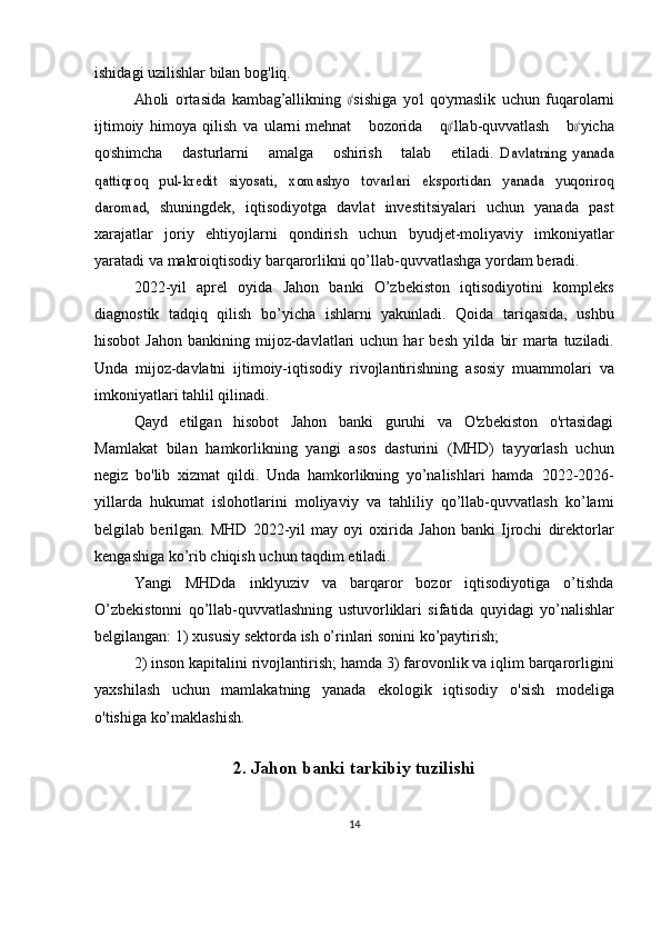 ishidagi uzilishlar bilan   bog'liq.Ah	oli
 oʻrtas	ida  	kam	bag’allikning  	oʻsish	iga  	yo	ʻl  qoʻym	aslik  	uchun  	fu	qaro	larn	i	
ijtim	oiy
 	him	oya  	qilish  	va  	ular	ni   m	eh	nat      	bo	zorida      	qoʻllab-qu	vv	atlash      	boʻyicha	
qoʻsh	imc	ha
     	dastur	larni      	am	alga      	oshirish      	talab      	etiladi.  Davlatning   yanada	
qattiqroq   pul-kredit   siyosati,   xomashyo   tovarlari   eksportidan   yanada   yuqoriroq
daromad,	 
shuningdek,   iqtisodiyotga   davlat   investitsiyalari   uchun   yanada   past
xarajatlar   joriy   ehtiyojlarni   qondirish   uchun   byudjet-moliyaviy   imkoniyatlar
yaratadi   va   makroiqtisodiy   barqarorlikni   qo’llab-quvvatlashga   yordam   beradi.
2022-yil   aprel   oyida   Jahon   banki   O’zbekiston   iqtisodiyotini   kompleks
diagnostik   tadqiq   qilish   bo’yicha   ishlarni   yakunladi.   Qoida   tariqasida,   ushbu
hisobot  Jahon   bankining  mijoz-davlatlari  uchun  har   besh   yilda   bir   marta   tuziladi.
Unda   mijoz-davlatni   ijtimoiy-iqtisodiy   rivojlantirishning   asosiy   muammolari   va
imkoniyatlari   tahlil qilinadi.
Qayd   etilgan   hisobot   Jahon   banki   guruhi   va   O'zbekiston   o'rtasidagi
Mamlakat   bilan   hamkorlikning   yangi   asos   dasturini   (MHD)   tayyorlash   uchun
negiz   bo'lib   xizmat   qildi.   Unda   hamkorlikning   yo’nalishlari   hamda   2022-2026-
yillarda   hukumat   islohotlarini   moliyaviy   va   tahliliy   qo’llab-quvvatlash   ko’lami
belgilab   berilgan.   MHD   2022-yil   may   oyi   oxirida   Jahon   banki   Ijrochi   direktorlar
kengashiga   ko’rib   chiqish   uchun   taqdim   etiladi.
Yangi   MHDda   inklyuziv   va   barqaror   bozor   iqtisodiyotiga   o’tishda
O’zbekistonni   qo’llab-quvvatlashning   ustuvorliklari   sifatida   quyidagi   yo’nalishlar
belgilangan: 1)   xususiy   sektorda   ish   o’rinlari sonini   ko’paytirish;
2)   inson   kapitalini   rivojlantirish;   hamda   3)   farovonlik   va   iqlim   barqarorligini
yaxshilash   uchun   mamlakatning   yanada   ekologik   iqtisodiy   o'sish   modeliga
o'tishiga   ko’maklashish.
 
2. Jahon banki tarkibiy tuzilishi
14 