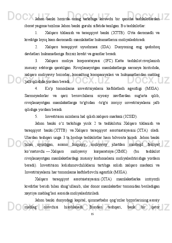 Jahon   banki   hozirda   uning   tarkibiga   kiruvchi   bir   qancha   tashkilotlardan
iborat   yagona tuzilma   Jahon banki guruhi sifatida tanilgan.  Bu tashkilotlar:
1. Xalqaro   tiklanish   va   taraqqiyot   banki   (XTTB).   O'rta   daromadli   va
kreditga loyiq kam daromadli mamlakatlar hukumatlarini moliyalashtiradi.
2. Xalqaro   taraqqiyot   uyushmasi   (IDA).   Dunyoning   eng   qashshoq
davlatlari hukumatlariga foizsiz kredit va grantlar beradi.
3. Xalqaro   moliya   korporatsiyasi   (IFC).   Katta   tashkilot   rivojlanish
xususiy   sektorga   qaratilgan.   Rivojlanayotgan   mamlakatlarga   sarmoya   kiritishda,
xalqaro   moliyaviy   bozorlar,   konsalting   kompaniyalari   va   hukumatlaridan   mablag
'jalb qilishda yordam beradi.
4. Ko'p   tomonlama   investitsiyalarni   kafolatlash   agentligi   (MIGA).
Sarmoyadorlar   va   qarz   beruvchilarni   siyosiy   xavflardan   sug'urta   qilib,
rivojlanayotgan   mamlakatlarga   to'g'ridan   -to'g'ri   xorijiy   investitsiyalarni   jalb
qilishga yordam beradi.
5. Investitsion nizolarni hal qilish xalqaro markazi (ICSID).
Jahon   banki   o z   tarkibiga   yirik   2   ta   tashkilotni:ʻ   Xalqaro   tiklanish   va
taraqqiyot   banki   (XTTB)   va   Xalqaro   taraqqiyot   assotsiatsiyasini   (XTA)   oladi.
Ulardan   tashqari   unga   3   ta   boshqa   tashkilotlar   ham   bilvosita   kiradi:   Jahon   banki
bilan   uyushgan,   ammo   huquqiy,   moliyaviy   jihatdan   mustaqil   faoliyat
ko rsatuvchi	
ʻ   —   Xalqaro   moliyaviy   korparatsiya   (XMK)   (bu   tashkilot
rivojlanayotgan   mamlakatlardagi   xususiy   korhonalarni   moliyalashtirishga   yordam
beradi).   Investitsion   kelishmovchiliklarni   tartibga   solish   xalqaro   markazi   va
Investitsiyalarni har tomonlama kafolatlovchi agentlik (MIGA).
Xalqaro   taraqqiyot   assotsiatsiyasini   (XTA)   mamlakatlarka   imtiyozli
kreditlar berish bilan shug ullanib, ular donor mamlakatlar tomonidan beriladigan	
ʻ
xayriya mablag lari asosida moliyalashtiriladi.	
ʻ
Jahon banki  dunyodagi kapital, qimmatbaho qog ozlar  bozorlarining asosiy	
ʻ
mablag   oluvchisi   hisoblanadi.   Bundan   tashqari,   bank   bir   qator	
ʻ
15