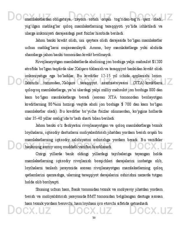 mamlakatlardan   obligatsiya ,   zayom   sotish   orqali   tog ridan-tog ri   qarz   oladi,ʻ ʻ
yig ilgan   mablag lar   qoloq   mamlakatlarning   taraqqiyoti   yo lida   ishlatiladi   va	
ʻ ʻ ʻ
ularga imkoniyati darajasidagi past foizlar hisobida beriladi.
Jahon   banki   kredit   olish,   uni   qaytara   olish   darajasida   bo lgan   mamlakatlar	
ʻ
uchun   mablag larni   mujassamlaydi.   Ammo,   boy   mamlakatlarga   yoki   alohida	
ʻ
shaxslarga jahon banki tomonidan kredit berilmaydi.
Rivojlanayotgan mamlakatlarda aholining jon boshiga yalpi mahsulot $1200
atrofida bo lgan taqdirda ular Xalqaro tiklanish va taraqqiyot bankidan kredit olish	
ʻ
imkoniyatiga   ega   bo ladilar.   Bu   kreditlar   12-15   yil   ichida   qoplanishi   lozim.	
ʻ
Ikkinchi   tomondan,   Xalqaro   taraqqiyot   assotsiatsiyasini   (XTA)   kreditlarni
qoloqroq mamlakatlarga, ya ni ulardagi yalpi milliy mahsulot jon boshiga 800 dan	
ʼ
kam   bo lgan   mamlakatlarga   beradi   (asosan   XTA   tomonodan   berilayotgan	
ʻ
kreditlarning   80   %ini   hozirgi   vaqtda   aholi   jon   boshiga   $   700   dan   kam   bo lgan	
ʻ
mamlakatlar   oladi).   Bu   kreditlar   bo yicha   foizlar   olinmasdan,   ko pgina   hollarda	
ʻ ʻ
ular 35-40 yillar oralig ida to lash sharti bilan beriladi.	
ʻ ʻ
Jahon   banki   o z   faoliyatini   rivojlanayotgan   va   qoloq   mamlakatlarga   texnik	
ʻ
loyihalarni, iqtisodiy dasturlarni moliyalashtirish jihatdan yordam berish orqali bu
mamlakatlarning   iqtisodiy   salohiyatini   oshirishga   yordam   beradi.   Bu   vazifalar
bankining asosiy uzoq muddatli vazifasi hisoblanadi.
Oxirgi   yillarda   bank   oldingi   yillardagi   tajribalariga   tayangan   holda
mamlakatlarning   iqtisodiy   rivojlanish   bosqichlari   darajalarini   inobatga   olib,
loyihalarni   tanlash   jarayonida   asosan   rivojlanayotgan   mamlakatlarning   qoloq
qatlamlarini  qamrashga,   ularning  taraqqiyot  darajalarini   oshirishni   nazarda  tutgan
holda olib borilyapti.
Shuning uchun ham, Bank tomonidan texnik va moliyaviy jihatdan yordam
berish   va   moliyalshtirish   jarayonida   BMT   tomonidan   belgilangan   dastuga   asosan
ham texnik yordam beruvchi, ham loyihani ijro etuvchi sifatida qatnashadi.
16