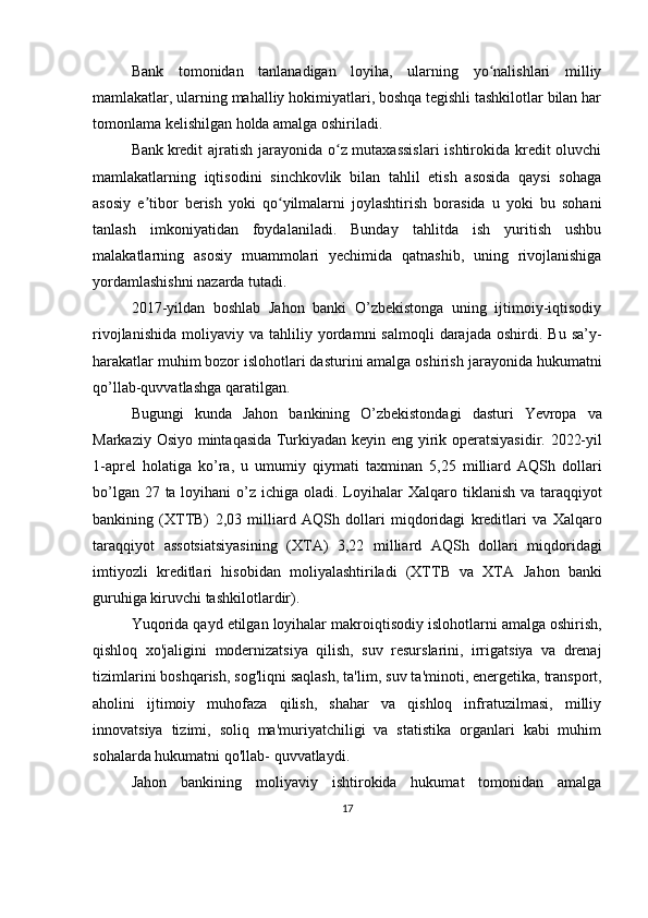 Bank   tomonidan   tanlanadigan   loyiha,   ularning   yo nalishlari   milliyʻ
mamlakatlar, ularning mahalliy hokimiyatlari, boshqa tegishli tashkilotlar bilan har
tomonlama kelishilgan holda amalga oshiriladi.
Bank   kredit  ajratish jarayonida o z mutaxassislari  ishtirokida kredit oluvchi	
ʻ
mamlakatlarning   iqtisodini   sinchkovlik   bilan   tahlil   etish   asosida   qaysi   sohaga
asosiy   e tibor   berish   yoki   qo yilmalarni   joylashtirish   borasida   u   yoki   bu   sohani	
ʼ ʻ
tanlash   imkoniyatidan   foydalaniladi.   Bunday   tahlitda   ish   yuritish   ushbu
malakatlarning   asosiy   muammolari   yechimida   qatnashib,   uning   rivojlanishiga
yordamlashishni nazarda tutadi.
2017-yildan   boshlab   Jahon   banki   O’zbekistonga   uning   ijtimoiy-iqtisodiy
rivojlanishida   moliyaviy  va  tahliliy   yordamni  salmoqli   darajada   oshirdi.  Bu  sa’y-
harakatlar muhim bozor islohotlari dasturini amalga oshirish   jarayonida   hukumatni
qo’llab-quvvatlashga   qaratilgan.
Bugungi   kunda   Jahon   bankining   O’zbekistondagi   dasturi   Yevropa   va
Markaziy   Osiyo   mintaqasida   Turkiyadan   keyin   eng   yirik   operatsiyasidir.   2022-yil
1-aprel   holatiga   ko’ra,   u   umumiy   qiymati   taxminan   5,25   milliard   AQSh   dollari
bo’lgan 27 ta loyihani o’z ichiga oladi. Loyihalar   Xalqaro tiklanish va taraqqiyot
bankining   (XTTB)   2,03   milliard   AQSh   dollari   miqdoridagi   kreditlari   va   Xalqaro
taraqqiyot   assotsiatsiyasining   (XTA)   3,22   milliard   AQSh   dollari   miqdoridagi
imtiyozli   kreditlari   hisobidan   moliyalashtiriladi   (XTTB   va   XTA   Jahon   banki
guruhiga   kiruvchi   tashkilotlardir).
Yuqorida   qayd   etilgan   loyihalar   makroiqtisodiy   islohotlarni   amalga   oshirish,
qishloq   xo'jaligini   modernizatsiya   qilish,   suv   resurslarini,   irrigatsiya   va   drenaj
tizimlarini boshqarish, sog'liqni saqlash, ta'lim,   suv ta'minoti, energetika, transport,
aholini   ijtimoiy   muhofaza   qilish,   shahar   va   qishloq   infratuzilmasi,   milliy
innovatsiya   tizimi,   soliq   ma'muriyatchiligi   va   statistika   organlari   kabi   muhim
sohalarda hukumatni qo'llab-   quvvatlaydi.
Jahon   bankining   moliyaviy   ishtirokida   hukumat   tomonidan   amalga
17