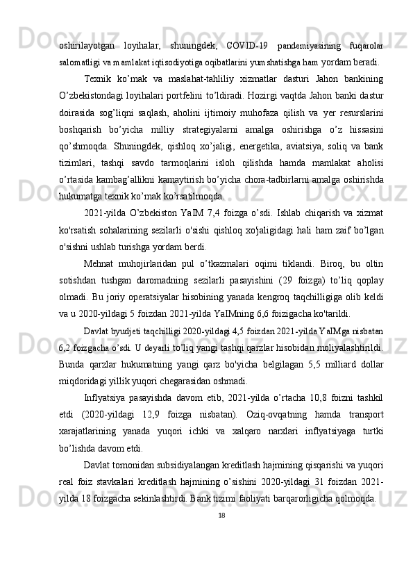 oshirilayotgan   loyihalar,   shuningdek,  COVID-19   pandemiyasining   fuqarolar	
salomatligi va mamlakat iqtisodiyotiga oqibatlarini yumshatishga ham	 
yordam   beradi.
Texnik   ko’mak   va   maslahat-tahliliy   xizmatlar   dasturi   Jahon   bankining
O’zbekistondagi loyihalari portfelini   to’ldiradi. Hozirgi vaqtda Jahon banki dastur
doirasida   sog’liqni   saqlash,   aholini   ijtimoiy   muhofaza   qilish   va   yer   resurslarini
boshqarish   bo’yicha   milliy   strategiyalarni   amalga   oshirishga   o’z   hissasini
qo’shmoqda.   Shuningdek,   qishloq   xo’jaligi,   energetika,   aviatsiya,   soliq   va   bank
tizimlari,   tashqi   savdo   tarmoqlarini   isloh   qilishda   hamda   mamlakat   aholisi
o’rtasida kambag’allikni kamaytirish bo’yicha chora-tadbirlarni amalga   oshirishda
hukumatga   texnik ko’mak   ko’rsatilmoqda.
2021-yilda   O’zbekiston   YaIM   7,4   foizga   o’sdi.   Ishlab   chiqarish   va   xizmat
ko'rsatish   sohalarining   sezilarli   o'sishi   qishloq   xo'jaligidagi   hali   ham   zaif   bo’lgan
o'sishni   ushlab   turishga   yordam berdi.
Mehnat   muhojirlaridan   pul   o’tkazmalari   oqimi   tiklandi.   Biroq,   bu   oltin
sotishdan   tushgan   daromadning   sezilarli   pasayishini   (29   foizga)   to’liq   qoplay
olmadi.  Bu   joriy  operatsiyalar   hisobining  yanada   kengroq   taqchilligiga   olib  keldi
va   u   2020-yildagi 5   foizdan   2021-yilda YaIMning   6,6 foizigacha   ko'tarildi.	
Davlat byudjeti taqchilligi 2020-yildagi 4,5 foizdan 2021-yilda YaIMga nisbatan	
6,2 foizgacha o’sdi. U deyarli	 
to’liq yangi tashqi qarzlar hisobidan moliyalashtirildi.
Bunda   qarzlar   hukumatning   yangi   qarz   bo'yicha   belgilagan   5,5   milliard   dollar
miqdoridagi   yillik yuqori   chegarasidan   oshmadi.
Inflyatsiya   pasayishda   davom   etib,   2021-yilda   o’rtacha   10,8   foizni   tashkil
etdi   (2020-yildagi   12,9   foizga   nisbatan).   Oziq-ovqatning   hamda   transport
xarajatlarining   yanada   yuqori   ichki   va   xalqaro   narxlari   inflyatsiyaga   turtki
bo’lishda   davom etdi.
Davlat tomonidan subsidiyalangan kreditlash hajmining qisqarishi va yuqori
real   foiz   stavkalari   kreditlash   hajmining   o’sishini   2020-yildagi   31   foizdan   2021-
yilda 18 foizgacha sekinlashtirdi. Bank tizimi faoliyati   barqarorligicha qolmoqda.
18 