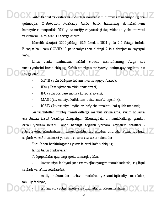 Bufer kapital zaxiralari va likvidligi normativ minimumlardan yuqoriligicha
qolmoqda.   O’zbekiston   Markaziy   banki   bank   tizimining   dollarlashuvini
kamaytirish   maqsadida   2021-yilda   xorijiy   valyutadagi   depozitlar   bo’yicha   minimal
zaxiralarni   14   foizdan   18   foizga   oshirdi.
Ishsizlik   darajasi   2020-yildagi   10,5   foizdan   2021-yilda   9,6   foizga   tushdi.
Biroq   u   hali   ham   COVID-19   pandemiyasidan   oldingi   9   foiz   darajasiga   qaytgani
yo’q.
Jahon   banki   tuzilmasini   tashkil   etuvchi   institutlarning   o'ziga   xos
xususiyatlarini ko'rib chiqing.   Ko'rib chiqilgan moliyaviy institut quyidagilarni o'z
ichiga oladi:
 XTTB (yoki Xalqaro tiklanish va taraqqiyot banki);
 IDA (Taraqqiyot etakchisi uyushmasi);
 IFC (yoki Xalqaro moliya korporatsiyasi);
 MAGI (investitsiya kafolatlari uchun mas'ul agentlik);
 ICSID (Investitsiya loyihalari bo'yicha nizolarni hal qilish markazi).
Bu   tashkilotlar   muhtoj   mamlakatlarga   maqbul   stavkalarda,   ayrim   hollarda
esa   foizsiz   kredit   berishga   chaqirilgan.   Shuningdek,   u   mamlakatlarga   grantlar
orqali   yordam   beradi.   Jahon   bankiga   tegishli   yordam   ko'rsatish   shartlari   -
iqtisodiyotni   erkinlashtirish,   xususiylashtirishni   amalga   oshirish,   ta'lim,   sog'liqni
saqlash va infratuzilmani yaxshilash sohasida zarur islohotlar.
Endi Jahon bankining asosiy vazifalarini ko'rib chiqing.
Jahon banki funksiyalari
Tadqiqotchilar quyidagi spektrni aniqlaydilar:
 investitsiya faoliyati (asosan rivojlanayotgan mamlakatlarda, sog'liqni
saqlash va ta'lim sohalarida);
 milliy   hukumatlar   uchun   maslahat   yordami   iqtisodiy   masalalar ,
tahliliy faoliyat;
 taqdim etilayotgan moliyaviy xizmatlarni takomillashtirish;
19