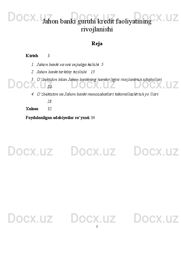 Jahon banki guruhi kredit faoliyatining	
rivojlanishiReja	
Kirish
3
1.	
Jahon banki va uni vujudga kelishi 5
2. Jahon banki tarkibiy tuzilishi 13
3. O’zbekiston bilan Jahon bankining hamkorligini rivojlantrish istiqbollari
20
4.
O’zbekiston va Jahon banki munosabatlari takomillashtrish yo’llari
28
Xulosa 32
Foydalanilgan adabiyotlar ro’yxati 34
2 