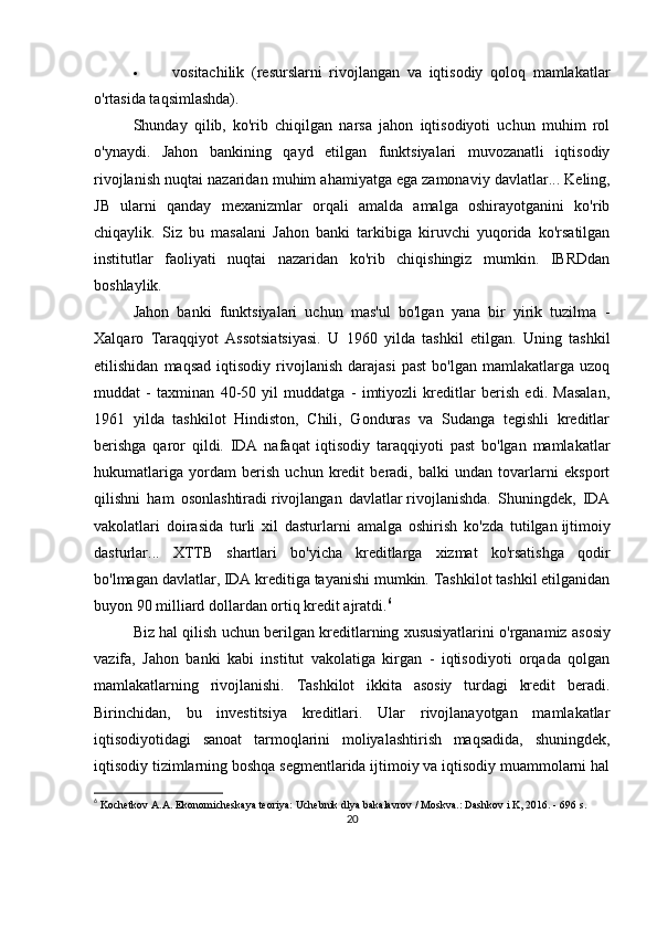  vositachilik   (resurslarni   rivojlangan   va   iqtisodiy   qoloq   mamlakatlar
o'rtasida taqsimlashda).
Shunday   qilib,   ko'rib   chiqilgan   narsa   jahon   iqtisodiyoti   uchun   muhim   rol
o'ynaydi.   Jahon   bankining   qayd   etilgan   funktsiyalari   muvozanatli   iqtisodiy
rivojlanish nuqtai nazaridan muhim ahamiyatga ega   zamonaviy davlatlar ... Keling,
JB   ularni   qanday   mexanizmlar   orqali   amalda   amalga   oshirayotganini   ko'rib
chiqaylik.   Siz   bu   masalani   Jahon   banki   tarkibiga   kiruvchi   yuqorida   ko'rsatilgan
institutlar   faoliyati   nuqtai   nazaridan   ko'rib   chiqishingiz   mumkin.   IBRDdan
boshlaylik.
Jahon   banki   funktsiyalari   uchun   mas'ul   bo'lgan   yana   bir   yirik   tuzilma   -
Xalqaro   Taraqqiyot   Assotsiatsiyasi.   U   1960   yilda   tashkil   etilgan.   Uning   tashkil
etilishidan   maqsad   iqtisodiy   rivojlanish   darajasi   past   bo'lgan   mamlakatlarga  uzoq
muddat   -   taxminan   40-50   yil   muddatga   -   imtiyozli   kreditlar   berish   edi.   Masalan,
1961   yilda   tashkilot   Hindiston,   Chili,   Gonduras   va   Sudanga   tegishli   kreditlar
berishga   qaror   qildi.   IDA   nafaqat   iqtisodiy   taraqqiyoti   past   bo'lgan   mamlakatlar
hukumatlariga   yordam   berish   uchun   kredit   beradi,   balki   undan   tovarlarni   eksport
qilishni   ham   osonlashtiradi   rivojlangan   davlatlar   rivojlanishda.   Shuningdek,   IDA
vakolatlari   doirasida   turli   xil   dasturlarni   amalga   oshirish   ko'zda   tutilgan   ijtimoiy
dasturlar ...   XTTB   shartlari   bo'yicha   kreditlarga   xizmat   ko'rsatishga   qodir
bo'lmagan davlatlar, IDA kreditiga tayanishi mumkin. Tashkilot tashkil etilganidan
buyon 90 milliard dollardan ortiq kredit ajratdi. 6
Biz hal qilish uchun berilgan kreditlarning xususiyatlarini o'rganamiz   asosiy
vazifa ,   Jahon   banki   kabi   institut   vakolatiga   kirgan   -   iqtisodiyoti   orqada   qolgan
mamlakatlarning   rivojlanishi.   Tashkilot   ikkita   asosiy   turdagi   kredit   beradi.
Birinchidan,   bu   investitsiya   kreditlari.   Ular   rivojlanayotgan   mamlakatlar
iqtisodiyotidagi   sanoat   tarmoqlarini   moliyalashtirish   maqsadida,   shuningdek,
iqtisodiy tizimlarning boshqa segmentlarida ijtimoiy va iqtisodiy muammolarni hal
6
  Kochetkov A.A. Ekonomicheskaya teoriya: Uchebnik dlya bakalavrov / Moskva.: Dashkov i K, 2016. - 696 s.
20