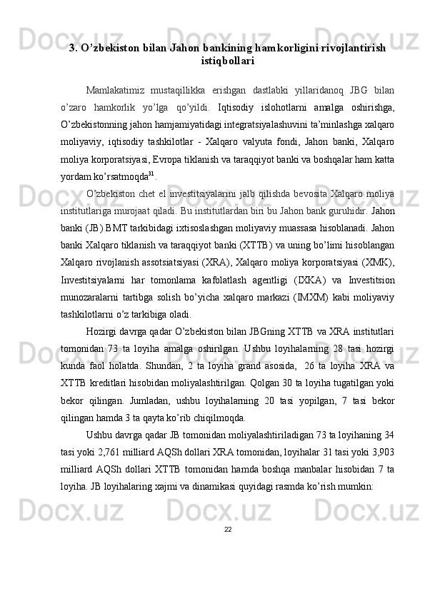 3.  O’zbekiston bilan Jahon bankining hamkorligini rivojlantirish
istiqbollari
Mamlakatimiz   mustaqillikka   erishgan   dastlabki   yillaridanoq   JBG   bilan
o’zaro   hamkorlik   yo’lga   qo’yildi.   Iqtisodiy   islohotlarni   amalga   oshirishga,
O’zbekistonning jahon hamjamiyatidagi integratsiyalashuvini ta’minlashga xalqaro
moliyaviy,   iqtisodiy   tashkilotlar   -   Xalqaro   valyuta   fondi,   Jahon   banki,   Xalqaro
moliya korporatsiyasi, Evropa tiklanish va taraqqiyot banki va boshqalar ham katta
yordam   ko’rsatmoqda 31
.
O’zbekiston   chet   el   investitsiyalarini   jalb   qilishda   bevosita   Xalqaro   moliya
institutlariga murojaat qiladi. Bu institutlardan biri bu Jahon bank guruhidir.  Jahon
banki (JB) BMT tarkibidagi ixtisoslashgan moliyaviy muassasa hisoblanadi. Jahon
banki Xalqaro tiklanish va taraqqiyot banki (XTTB) va uning bo’limi hisoblangan
Xalqaro rivojlanish assotsiatsiyasi  (XRA), Xalqaro moliya korporatsiyasi  (XMK),
Investitsiyalarni   har   tomonlama   kafolatlash   agentligi   (IXKA)   va   Investitsion
munozaralarni   tartibga   solish   bo’yicha   xalqaro   markazi   (IMXM)   kabi   moliyaviy
tashkilotlarni   o’z tarkibiga oladi.
Hozirgi davrga qadar O’zbekiston bilan JBGning XTTB va XRA institutlari
tomonidan   73   ta   loyiha   amalga   oshirilgan.   Ushbu   loyihalarning   28   tasi   hozirgi
kunda   faol   holatda.   Shundan,   2   ta   loyiha   grand   asosida,   26   ta   loyiha   XRA   va
XTTB kreditlari hisobidan moliyalashtirilgan. Qolgan 30 ta loyiha tugatilgan yoki
bekor   qilingan.   Jumladan,   ushbu   loyihalarning   20   tasi   yopilgan,   7   tasi   bekor
qilingan hamda 3 ta   qayta ko’rib   chiqilmoqda.
Ushbu davrga qadar JB tomonidan moliyalashtiriladigan 73 ta loyihaning 34
tasi yoki 2,761 milliard AQSh dollari XRA tomonidan, loyihalar 31 tasi yoki 3,903
milliard   AQSh   dollari   XTTB   tomonidan   hamda   boshqa   manbalar   hisobidan   7   ta
loyiha. JB   loyihalaring   xajmi   va   dinamikasi   quyidagi   rasmda   ko’rish   mumkin:
22