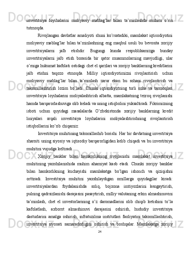 investitsiya   loyihalarini   moliyaviy   mablag’lar   bilan   ta’minlashda   muhim   o’rin
tutmoqda.
Rivojlangan   davlatlar   amaliyoti   shuni   ko’rsatadiki,   mamlakat   iqtisodiyotini
moliyaviy   mablag’lar   bilan   ta’minlashning   eng   maqbul   usuli   bu   bevosita   xorijiy
investitsiyalarni   jalb   etishdir.   Bugungi   kunda   respublikamizga   bunday
investitsiyalarni   jalb   etish   borasida   bir   qator   muammolarning   mavjudligi,   ular
o’rniga hukumat kafolati ostidagi chet el qarzlari va xorijiy banklarning kreditlarini
jalb   etishni   taqozo   etmoqda.   Milliy   iqtisodiyotimizni   rivojlantirish   uchun
moliyaviy   mablag’lar   bilan   ta’minlash   zarur   ekan   bu   sohani   rivojlantirish   va
takomillashtirish   lozim   bo’ladi.   Chunki   iqtisodiyotning   turli   soha   va   tarmoqlari
investitsiya  loyihalarini  moliyalashtirish  albatta, mamlakatning tezroq rivojlanishi
hamda barqarorlashuviga olib keladi va uning istiqbolini yuksaltiradi. Fikrimizning
isboti   uchun   quyidagi   masalalarda   O’zbekistonda   xorijiy   banklarning   kredit
liniyalari   orqali   investitsiya   loyihalarini   moliyalashtirishning   rivojlantirish
istiqbollarini ko’rib   chiqamiz:
Investitsiya muhitining takomillashib borishi. Har bir davlatning investitsiya
sharoiti uning siyosiy va iqtisodiy barqarorligidan kelib chiqadi va bu investitsiya
muhitini   vujudga   keltiradi.  
Xorijiy   banklar   bilan   hamkorlikning   rivojlanishi   mamlakat   investitsiya
muhitining   yaxshilanishida   muhim   ahamiyat   kasb   etadi.   Chunki   xorijiy   banklar
bilan   hamkorlikning   kuchayishi   mamlakatga   bo’lgan   ishonch   va   qiziqishni
orttiradi.   Investitsiya   muhitini   yaxshilaydigan   omillarga   quyidagilar   kiradi:
investitsiyalardan   foydalanishda   soliq,   bojxona   imtiyozlarini   kengaytirish,
pulning qadrsizlanishi darajasini pasaytirish, milliy valutaning erkin   almashinuvini
ta’minlash,   chet   el   investorlarining   o’z   daromadlarini   olib   chiqib   ketishini   to’la
kafolatlash,   axborot   almashinuvi   darajasini   oshirish,   hududiy   investitsiya
dasturlarini   amalga   oshirish,   infratuzilma   institutlari   faoliyatini   takomillashtirish,
investitsiya   siyosati   samaradorligini   oshirish   va   boshqalar.   Mamlakatga   xorijiy
24 