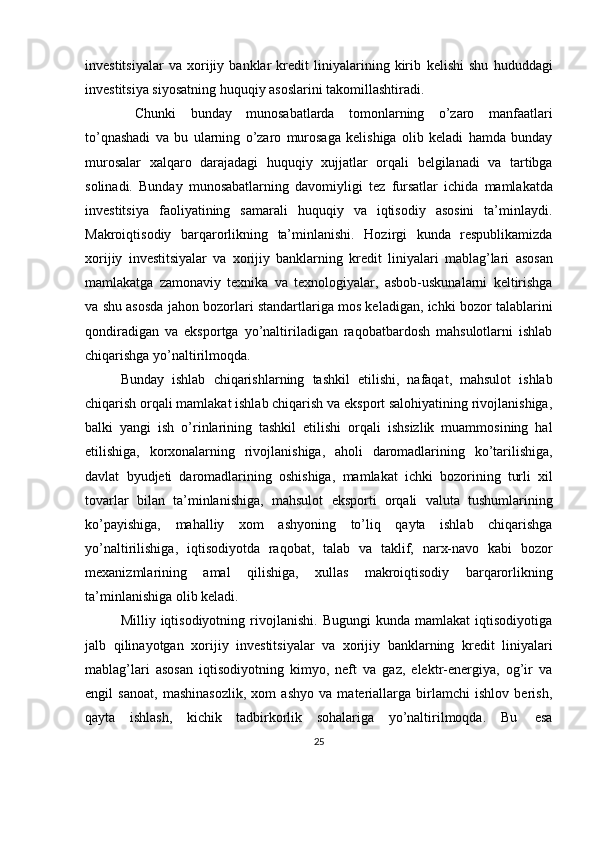 investitsiyalar   va   xorijiy   banklar   kredit   liniyalarining   kirib   kelishi   shu   hududdagi
investitsiya siyosatning huquqiy asoslarini takomillashtiradi.
  Chunki   bunday   munosabatlarda   tomonlarning   o’zaro   manfaatlari
to’qnashadi   va   bu   ularning   o’zaro   murosaga   kelishiga   olib   keladi   hamda   bunday
murosalar   xalqaro   darajadagi   huquqiy   xujjatlar   orqali   belgilanadi   va   tartibga
solinadi.   Bunday   munosabatlarning   davomiyligi   tez   fursatlar   ichida   mamlakatda
investitsiya   faoliyatining   samarali   huquqiy   va   iqtisodiy   asosini   ta’minlaydi.
Makroiqtisodiy   barqarorlikning   ta’minlanishi.   Hozirgi   kunda   respublikamizda
xorijiy   investitsiyalar   va   xorijiy   banklarning   kredit   liniyalari   mablag’lari   asosan
mamlakatga   zamonaviy   texnika   va   texnologiyalar,   asbob-uskunalarni   keltirishga
va shu asosda jahon bozorlari standartlariga mos keladigan, ichki bozor talablarini
qondiradigan   va   eksportga   yo’naltiriladigan   raqobatbardosh   mahsulotlarni   ishlab
chiqarishga   yo’naltirilmoqda.
Bunday   ishlab   chiqarishlarning   tashkil   etilishi,   nafaqat,   mahsulot   ishlab
chiqarish orqali mamlakat ishlab chiqarish va eksport salohiyatining rivojlanishiga,
balki   yangi   ish   o’rinlarining   tashkil   etilishi   orqali   ishsizlik   muammosining   hal
etilishiga,   korxonalarning   rivojlanishiga,   aholi   daromadlarining   ko’tarilishiga,
davlat   byudjeti   daromadlarining   oshishiga,   mamlakat   ichki   bozorining   turli   xil
tovarlar   bilan   ta’minlanishiga,   mahsulot   eksporti   orqali   valuta   tushumlarining
ko’payishiga,   mahalliy   xom   ashyoning   to’liq   qayta   ishlab   chiqarishga
yo’naltirilishiga,   iqtisodiyotda   raqobat,   talab   va   taklif,   narx-navo   kabi   bozor
mexanizmlarining   amal   qilishiga,   xullas   makroiqtisodiy   barqarorlikning
ta’minlanishiga   olib   keladi.
Milliy  iqtisodiyotning   rivojlanishi.   Bugungi   kunda   mamlakat   iqtisodiyotiga
jalb   qilinayotgan   xorijiy   investitsiyalar   va   xorijiy   banklarning   kredit   liniyalari
mablag’lari   asosan   iqtisodiyotning   kimyo,   neft   va   gaz,   elektr-energiya,   og’ir   va
engil   sanoat,   mashinasozlik,   xom   ashyo   va   materiallarga   birlamchi   ishlov   berish,
qayta   ishlash,   kichik   tadbirkorlik   sohalariga   yo’naltirilmoqda.   Bu   esa
25 