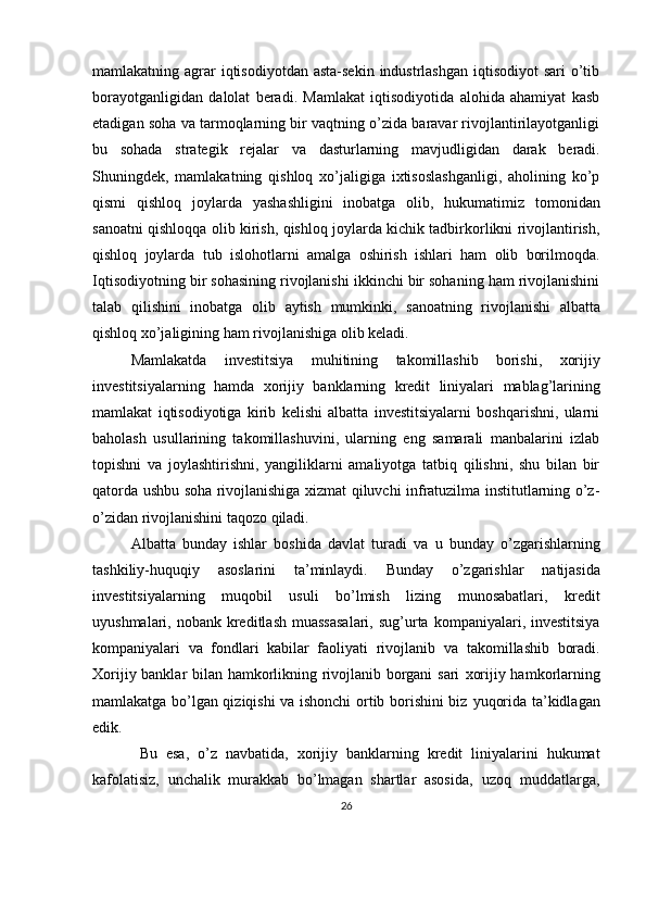 mamlakatning agrar  iqtisodiyotdan  asta-sekin  industrlashgan  iqtisodiyot  sari  o’tib
borayotganligidan   dalolat   beradi.   Mamlakat   iqtisodiyotida   alohida   ahamiyat   kasb
etadigan soha va tarmoqlarning bir vaqtning o’zida baravar rivojlantirilayotganligi
bu   sohada   strategik   rejalar   va   dasturlarning   mavjudligidan   darak   beradi.
Shuningdek,   mamlakatning   qishloq   xo’jaligiga   ixtisoslashganligi,   aholining   ko’p
qismi   qishloq   joylarda   yashashligini   inobatga   olib,   hukumatimiz   tomonidan
sanoatni qishloqqa olib kirish, qishloq joylarda kichik tadbirkorlikni rivojlantirish,
qishloq   joylarda   tub   islohotlarni   amalga   oshirish   ishlari   ham   olib   borilmoqda.
Iqtisodiyotning bir sohasining rivojlanishi ikkinchi bir sohaning ham rivojlanishini
talab   qilishini   inobatga   olib   aytish   mumkinki,   sanoatning   rivojlanishi   albatta
qishloq   xo’jaligining   ham   rivojlanishiga   olib   keladi.
Mamlakatda   investitsiya   muhitining   takomillashib   borishi,   xorijiy
investitsiyalarning   hamda   xorijiy   banklarning   kredit   liniyalari   mablag’larining
mamlakat   iqtisodiyotiga   kirib   kelishi   albatta   investitsiyalarni   boshqarishni,   ularni
baholash   usullarining   takomillashuvini,   ularning   eng   samarali   manbalarini   izlab
topishni   va   joylashtirishni,   yangiliklarni   amaliyotga   tatbiq   qilishni,   shu   bilan   bir
qatorda ushbu soha rivojlanishiga xizmat qiluvchi infratuzilma institutlarning o’z-
o’zidan rivojlanishini taqozo qiladi. 
Albatta   bunday   ishlar   boshida   davlat   turadi   va   u   bunday   o’zgarishlarning
tashkiliy-huquqiy   asoslarini   ta’minlaydi.   Bunday   o’zgarishlar   natijasida
investitsiyalarning   muqobil   usuli   bo’lmish   lizing   munosabatlari,   kredit
uyushmalari,   nobank   kreditlash   muassasalari,   sug’urta   kompaniyalari, investitsiya
kompaniyalari   va   fondlari   kabilar   faoliyati   rivojlanib   va   takomillashib   boradi.
Xorijiy banklar bilan hamkorlikning rivojlanib borgani  sari   xorijiy hamkorlarning
mamlakatga bo’lgan qiziqishi va ishonchi ortib borishini biz   yuqorida   ta’kidlagan
edik.
  Bu   esa,   o’z   navbatida,   xorijiy   banklarning   kredit   liniyalarini   hukumat
kafolatisiz,   unchalik   murakkab   bo’lmagan   shartlar   asosida,   uzoq   muddatlarga,
26 