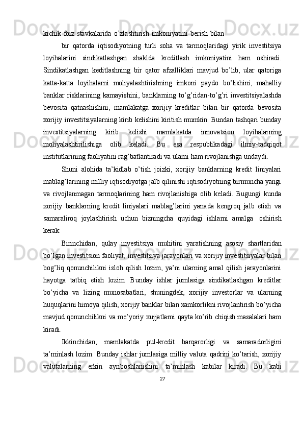 kichik   foiz   stavkalarida   o’zlashtirish   imkoniyatini   berish   bilan
bir   qatorda   iqtisodiyotning   turli   soha   va   tarmoqlaridagi   yirik   investitsiya
loyihalarini   sindikatlashgan   shaklda   kreditlash   imkoniyatini   ham   oshiradi.
Sindikatlashgan   keditlashning   bir   qator   afzalliklari   mavjud   bo’lib,   ular   qatoriga
katta-katta   loyihalarni   moliyalashtirishning   imkoni   paydo   bo’lishini,   mahalliy
banklar   risklarining   kamayishini,   banklarning   to’g’ridan-to’g’ri   investitsiyalashda
bevosita   qatnashishini,   mamlakatga   xorijiy   kreditlar   bilan   bir   qatorda   bevosita
xorijiy investitsiyalarning kirib kelishini kiritish mumkin. Bundan tashqari bunday
investitsiyalarning   kirib   kelishi   mamlakatda   innovatsion   loyihalarning
moliyalashtirilishiga   olib   keladi.   Bu   esa   respublikadagi   ilmiy-tadqiqot
institutlarining   faoliyatini   rag’batlantiradi   va   ularni   ham   rivojlanishga   undaydi.
Shuni   alohida   ta’kidlab   o’tish   joizki,   xorijiy   banklarning   kredit   liniyalari
mablag’larining milliy iqtisodiyotga jalb qilinishi iqtisodiyotning birmuncha yangi
va   rivojlanmagan   tarmoqlarining   ham   rivojlanishiga   olib   keladi.   Bugungi   kunda
xorijiy   banklarning   kredit   liniyalari   mablag’larini   yanada   kengroq   jalb   etish   va
samaraliroq   joylashtirish   uchun   bizningcha   quyidagi   ishlarni   amalga   oshirish
kerak:
Birinchidan,   qulay   investitsiya   muhitini   yaratishning   asosiy   shartlaridan
bo’lgan investitsion faoliyat, investitsiya jarayonlari va xorijiy investitsiyalar bilan
bog’liq   qonunchilikni   isloh   qilish   lozim,   ya’ni   ularning   amal   qilish   jarayonlarini
hayotga   tatbiq   etish   lozim.   Bunday   ishlar   jumlasiga   sindikatlashgan   kreditlar
bo’yicha   va   lizing   munosabatlari,   shuningdek,   xorijiy   investorlar   va   ularning
huquqlarini himoya qilish, xorijiy banklar bilan xamkorlikni rivojlantirish bo’yicha
mavjud qonunchilikni va me’yoriy xujjatlarni qayta ko’rib chiqish masalalari ham
kiradi.
Ikkinchidan,   mamlakatda   pul-kredit   barqarorligi   va   samaradorligini
ta’minlash   lozim.   Bunday   ishlar   jumlasiga   milliy   valuta   qadrini   ko’tarish,   xorijiy
valutalarning   erkin   ayriboshlanishini   ta’minlash   kabilar   kiradi.   Bu   kabi
27 