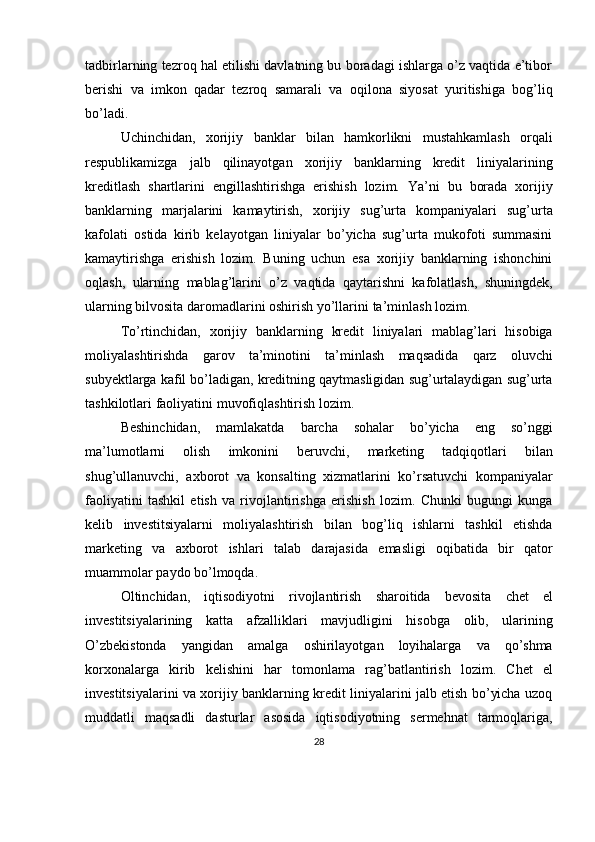 tadbirlarning tezroq hal etilishi davlatning bu boradagi ishlarga o’z vaqtida e’tibor
berishi   va   imkon   qadar   tezroq   samarali   va   oqilona   siyosat   yuritishiga   bog’liq
bo’ladi.
Uchinchidan,   xorijiy   banklar   bilan   hamkorlikni   mustahkamlash   orqali
respublikamizga   jalb   qilinayotgan   xorijiy   banklarning   kredit   liniyalarining
kreditlash   shartlarini   engillashtirishga   erishish   lozim.   Ya’ni   bu   borada   xorijiy
banklarning   marjalarini   kamaytirish,   xorijiy   sug’urta   kompaniyalari   sug’urta
kafolati   ostida   kirib   kelayotgan   liniyalar   bo’yicha   sug’urta   mukofoti   summasini
kamaytirishga   erishish   lozim.   Buning   uchun   esa   xorijiy   banklarning   ishonchini
oqlash,   ularning   mablag’larini   o’z   vaqtida   qaytarishni   kafolatlash,   shuningdek,
ularning   bilvosita   daromadlarini oshirish yo’llarini   ta’minlash   lozim.
To’rtinchidan,   xorijiy   banklarning   kredit   liniyalari   mablag’lari   hisobiga
moliyalashtirishda   garov   ta’minotini   ta’minlash   maqsadida   qarz   oluvchi
subyektlarga kafil bo’ladigan, kreditning qaytmasligidan sug’urtalaydigan sug’urta
tashkilotlari   faoliyatini   muvofiqlashtirish lozim.  
Beshinchidan,   mamlakatda   barcha   sohalar   bo’yicha   eng   so’nggi
ma’lumotlarni   olish   imkonini   beruvchi,   marketing   tadqiqotlari   bilan
shug’ullanuvchi,   axborot   va   konsalting   xizmatlarini   ko’rsatuvchi   kompaniyalar
faoliyatini   tashkil   etish   va   rivojlantirishga   erishish   lozim.   Chunki   bugungi   kunga
kelib   investitsiyalarni   moliyalashtirish   bilan   bog’liq   ishlarni   tashkil   etishda
marketing   va   axborot   ishlari   talab   darajasida   emasligi   oqibatida   bir   qator
muammolar   paydo   bo’lmoqda.
Oltinchidan,   iqtisodiyotni   rivojlantirish   sharoitida   bevosita   chet   el
investitsiyalarining   katta   afzalliklari   mavjudligini   hisobga   olib,   ularining
O’zbekistonda   yangidan   amalga   oshirilayotgan   loyihalarga   va   qo’shma
korxonalarga   kirib   kelishini   har   tomonlama   rag’batlantirish   lozim.   Chet   el
investitsiyalarini va xorijiy banklarning kredit liniyalarini jalb etish bo’yicha uzoq
muddatli   maqsadli   dasturlar   asosida   iqtisodiyotning   sermehnat   tarmoqlariga,
28 