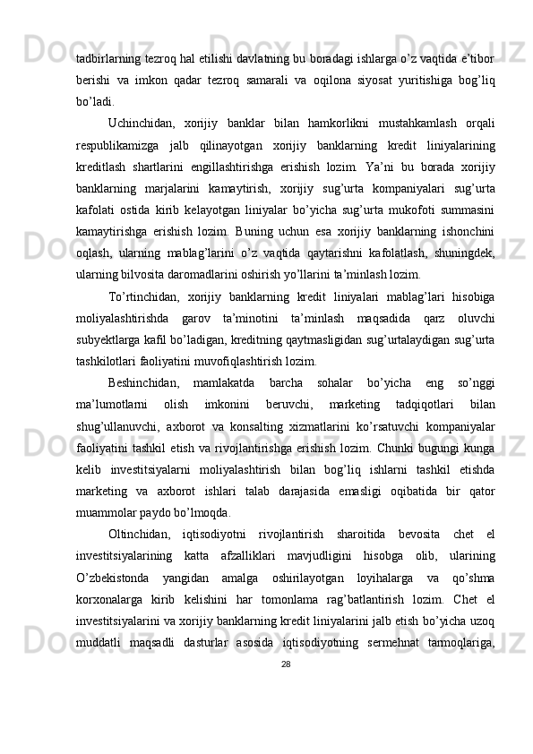 tadbirlarning tezroq hal etilishi davlatning bu boradagi ishlarga o’z vaqtida e’tibor
berishi   va   imkon   qadar   tezroq   samarali   va   oqilona   siyosat   yuritishiga   bog’liq
bo’ladi.
Uchinchidan,   xorijiy   banklar   bilan   hamkorlikni   mustahkamlash   orqali
respublikamizga   jalb   qilinayotgan   xorijiy   banklarning   kredit   liniyalarining
kreditlash   shartlarini   engillashtirishga   erishish   lozim.   Ya’ni   bu   borada   xorijiy
banklarning   marjalarini   kamaytirish,   xorijiy   sug’urta   kompaniyalari   sug’urta
kafolati   ostida   kirib   kelayotgan   liniyalar   bo’yicha   sug’urta   mukofoti   summasini
kamaytirishga   erishish   lozim.   Buning   uchun   esa   xorijiy   banklarning   ishonchini
oqlash,   ularning   mablag’larini   o’z   vaqtida   qaytarishni   kafolatlash,   shuningdek,
ularning   bilvosita   daromadlarini oshirish yo’llarini   ta’minlash   lozim.
To’rtinchidan,   xorijiy   banklarning   kredit   liniyalari   mablag’lari   hisobiga
moliyalashtirishda   garov   ta’minotini   ta’minlash   maqsadida   qarz   oluvchi
subyektlarga kafil bo’ladigan, kreditning qaytmasligidan sug’urtalaydigan sug’urta
tashkilotlari   faoliyatini   muvofiqlashtirish lozim.  
Beshinchidan,   mamlakatda   barcha   sohalar   bo’yicha   eng   so’nggi
ma’lumotlarni   olish   imkonini   beruvchi,   marketing   tadqiqotlari   bilan
shug’ullanuvchi,   axborot   va   konsalting   xizmatlarini   ko’rsatuvchi   kompaniyalar
faoliyatini   tashkil   etish   va   rivojlantirishga   erishish   lozim.   Chunki   bugungi   kunga
kelib   investitsiyalarni   moliyalashtirish   bilan   bog’liq   ishlarni   tashkil   etishda
marketing   va   axborot   ishlari   talab   darajasida   emasligi   oqibatida   bir   qator
muammolar   paydo   bo’lmoqda.
Oltinchidan,   iqtisodiyotni   rivojlantirish   sharoitida   bevosita   chet   el
investitsiyalarining   katta   afzalliklari   mavjudligini   hisobga   olib,   ularining
O’zbekistonda   yangidan   amalga   oshirilayotgan   loyihalarga   va   qo’shma
korxonalarga   kirib   kelishini   har   tomonlama   rag’batlantirish   lozim.   Chet   el
investitsiyalarini va xorijiy banklarning kredit liniyalarini jalb etish bo’yicha uzoq
muddatli   maqsadli   dasturlar   asosida   iqtisodiyotning   sermehnat   tarmoqlariga,
28