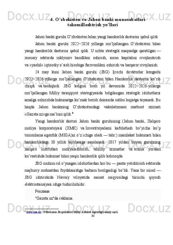 4. O’zbekiston va Jahon banki munosabatlari	
takomillashtrish yo’llariJahon banki guruhi O’zbekiston bilan yangi hamkorlik dasturini qabul qildi
Jahon   banki   guruhi   2022−2026   yillarga   mo’ljallangan   O’zbekiston   bilan
yangi   hamkorlik   dasturini   qabul   qildi.   U   uchta   strategik   maqsadga   qaratilgan   —
xususiy   sektorda   inklyuziv   bandlikni   oshirish,   inson   kapitalini   rivojlantirish
va   «yashil» iqtisodiy o’sish hisobiga farovonlikni oshirish va   barqaror rivojlanish.
24   may   kuni   Jahon   banki   guruhi   (JBG)   Ijrochi   direktorlar   kengashi
2022−2026-yillarga   mo’ljallangan   O’zbekiston   bilan   Hamkorlik   dasturini   ko’rib
chiqdi   va   tasdiqladi.   JBG   kelgusi   besh   yil   davomida   2022−2026-yillarga
mo’ljallangan   Milliy   taraqqiyot   strategiyasida   belgilangan   strategik   islohotlarni
amalga oshirishda hukumatga ko’mak berish doirasida ushbu hujjatga tayanadi. Bu
haqda   Jahon   bankining   O’zbekistondagi   vakolatxonasi   matbuot   xizmati
«Gazeta.uz»ga ma’lum qildi. 8
Yangi   hamkorlik   dasturi   Jahon   banki   guruhining   (Jahon   banki,   Xalqaro
moliya   korporatsiyasi   (XMK)   va   Investitsiyalarni   kafolatlash   bo’yicha   ko’p
tomonlama agentlik (MIGA)ni o’z ichiga oladi   — tahr.) mamlakat hukumati bilan
hamkorlikdagi   30   yillik   tajribasiga   asoslanadi.   2017   yildan   buyon   guruhning
xalqaro   institutlari   moliyalashtirish,   tahliliy   xizmatlar   va   texnik   yordam
ko’rsatishda hukumat bilan yaqin hamkorlik qilib kelmoqda.
JBG muhim rol o’ynagan islohotlardan biri bu   — paxta yetishtirish sektorida
majburiy  mehnatdan   foydalanishga  barham   berilganligi  bo’ldi.  Yana  bir   misol   —
JBG   ishtirokida   Navoiy   viloyatida   sanoat   miqyosidagi   birinchi   quyosh
elektrostansiyasi ishga tushirilishidir.
Реклама
"Gazeta.uz"da reklama
8
  www.uza.uz  -  O'zbekiston Respublikasi Milliy Axborot Agentligi rasmiy sayti.
30
