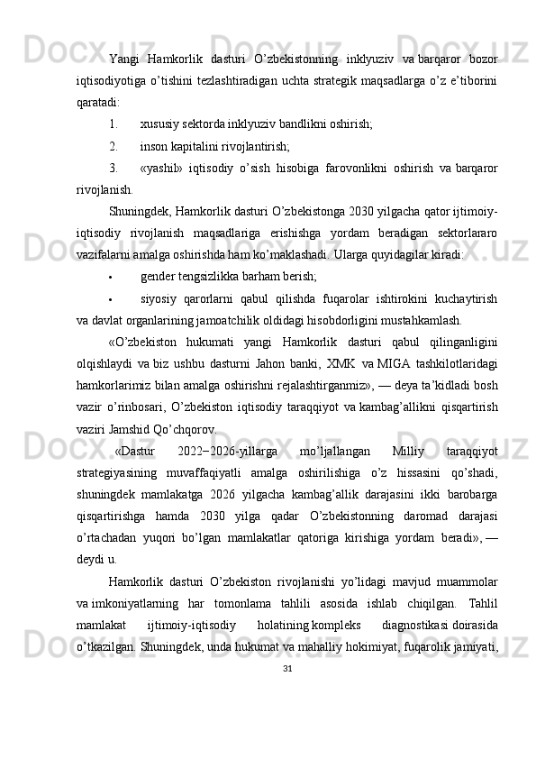 Yangi   Hamkorlik   dasturi   O’zbekistonning   inklyuziv   va   barqaror   bozor
iqtisodiyotiga   o’tishini   tezlashtiradigan   uchta   strategik   maqsadlarga   o’z   e’tiborini
qaratadi:
1. xususiy sektorda inklyuziv bandlikni oshirish;
2. inson kapitalini rivojlantirish;
3. «yashil»   iqtisodiy   o’sish   hisobiga   farovonlikni   oshirish   va   barqaror
rivojlanish.
Shuningdek, Hamkorlik dasturi O’zbekistonga 2030 yilgacha qator ijtimoiy-
iqtisodiy   rivojlanish   maqsadlariga   erishishga   yordam   beradigan   sektorlararo
vazifalarni amalga oshirishda ham ko’maklashadi.  Ularga quyidagilar kiradi:
 gender tengsizlikka barham berish;
 siyosiy   qarorlarni   qabul   qilishda   fuqarolar   ishtirokini   kuchaytirish
va   davlat organlarining jamoatchilik oldidagi hisobdorligini mustahkamlash.
«O’zbekiston   hukumati   yangi   Hamkorlik   dasturi   qabul   qilinganligini
olqishlaydi   va   biz   ushbu   dasturni   Jahon   banki,   XMK   va   MIGA   tashkilotlaridagi
hamkorlarimiz bilan amalga oshirishni rejalashtirganmiz»,   — deya ta’kidladi bosh
vazir   o’rinbosari,   O’zbekiston   iqtisodiy   taraqqiyot   va   kambag’allikni   qisqartirish
vaziri Jamshid Qo’chqorov.
«Dastur   2022−2026-yillarga   mo’ljallangan   Milliy   taraqqiyot
strategiyasining   muvaffaqiyatli   amalga   oshirilishiga   o’z   hissasini   qo’shadi,
shuningdek   mamlakatga   2026   yilgacha   kambag’allik   darajasini   ikki   barobarga
qisqartirishga   hamda   2030   yilga   qadar   O’zbekistonning   daromad   darajasi
o’rtachadan   yuqori   bo’lgan   mamlakatlar   qatoriga   kirishiga   yordam   beradi»,   —
deydi u.
Hamkorlik   dasturi   O’zbekiston   rivojlanishi   yo’lidagi   mavjud   muammolar
va   imkoniyatlarning   har   tomonlama   tahlili   asosida   ishlab   chiqilgan.   Tahlil
mamlakat   ijtimoiy - iqtisodiy   holatining   kompleks   diagnostikasi   doirasida
o ’ tkazilgan .  Shuningdek ,  unda   hukumat   va   mahalliy   hokimiyat ,  fuqarolik   jamiyati ,
31