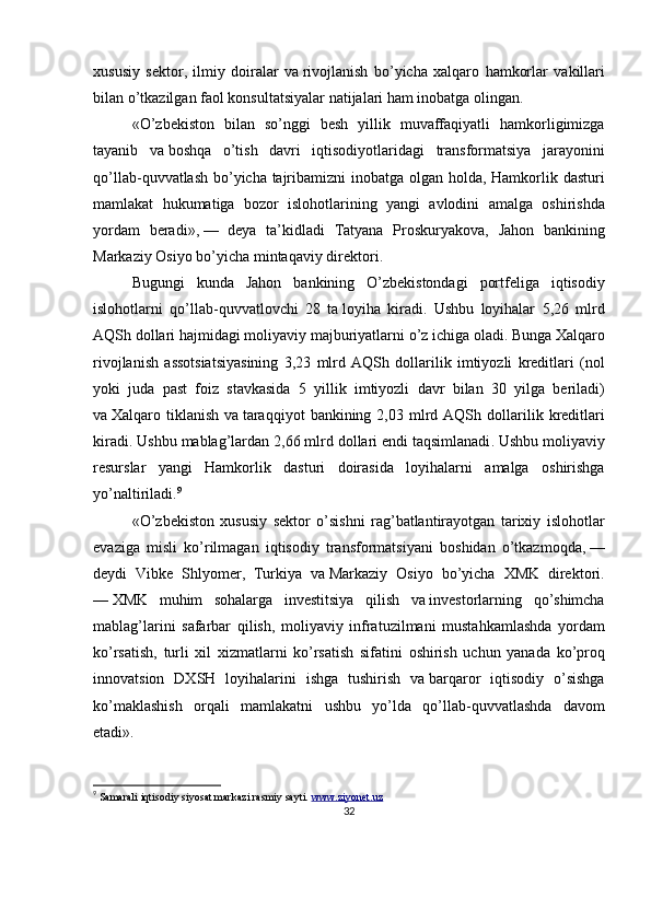 xususiy   sektor ,   ilmiy   doiralar   va   rivojlanish   bo ’ yicha   xalqaro   hamkorlar   vakillari
bilan   o ’ tkazilgan   faol   konsultatsiyalar   natijalari   ham   inobatga   olingan .
« O ’ zbekiston   bilan   so ’ nggi   besh   yillik   muvaffaqiyatli   hamkorligimizga
tayanib   va   boshqa   o ’ tish   davri   iqtisodiyotlaridagi   transformatsiya   jarayonini
qo ’ llab - quvvatlash   bo ’ yicha   tajribamizni   inobatga   olgan   holda ,   Hamkorlik   dasturi
mamlakat   hukumatiga   bozor   islohotlarining   yangi   avlodini   amalga   oshirishda
yordam   beradi »,   —   deya   ta ’ kidladi   Tatyana   Proskuryakova ,   Jahon   bankining
Markaziy   Osiyo   bo ’ yicha   mintaqaviy   direktori .
Bugungi   kunda   Jahon   bankining   O ’ zbekistondagi   portfeliga   iqtisodiy
islohotlarni   qo ’ llab - quvvatlovchi   28   ta   loyiha   kiradi .   Ushbu   loyihalar   5,26   mlrd
AQSh   dollari   hajmidagi   moliyaviy   majburiyatlarni   o ’ z   ichiga   oladi .  Bunga   Xalqaro
rivojlanish   assotsiatsiyasining   3,23   mlrd   AQSh   dollarilik   imtiyozli   kreditlari   ( nol
yoki   juda   past   foiz   stavkasida   5   yillik   imtiyozli   davr   bilan   30   yilga   beriladi )
va   Xalqaro   tiklanish   va   taraqqiyot   bankining   2,03   mlrd   AQSh   dollarilik   kreditlari
kiradi .  Ushbu   mablag ’ lardan  2,66  mlrd   dollari   endi   taqsimlanadi .  Ushbu   moliyaviy
resurslar   yangi   Hamkorlik   dasturi   doirasida   loyihalarni   amalga   oshirishga
yo ’ naltiriladi . 9
« O ’ zbekiston   xususiy   sektor   o ’ sishni   rag ’ batlantirayotgan   tarixiy   islohotlar
evaziga   misli   ko ’ rilmagan   iqtisodiy   transformatsiyani   boshidan   o ’ tkazmoqda ,   —
deydi   Vibke   Shlyomer ,   Turkiya   va   Markaziy   Osiyo   bo ’ yicha   XMK   direktori .
—   XMK   muhim   sohalarga   investitsiya   qilish   va   investorlarning   qo ’ shimcha
mablag ’ larini   safarbar   qilish ,   moliyaviy   infratuzilmani   mustahkamlashda   yordam
ko ’ rsatish ,   turli   xil   xizmatlarni   ko ’ rsatish   sifatini   oshirish   uchun   yanada   ko ’ proq
innovatsion   DXSH   loyihalarini   ishga   tushirish   va   barqaror   iqtisodiy   o ’ sishga
ko ’ maklashish   orqali   mamlakatni   ushbu   yo ’ lda   qo ’ llab - quvvatlashda   davom
etadi ».
9
  Samarali iqtisodiy siyosat markazi rasmiy sayti.  www.ziyonet.uz  
32 