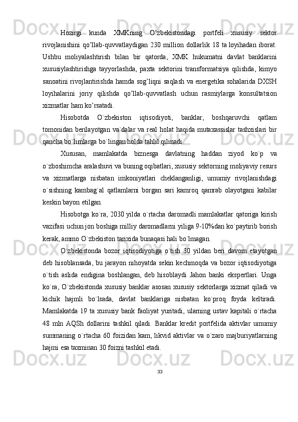 Hozirgi   kunda   XMKning   O ’ zbekistondagi   portfeli   xususiy   sektor
rivojlanishini   qo ’ llab - quvvatlaydigan   230   million   dollarlik   18   ta   loyihadan   iborat .
Ushbu   moliyalashtirish   bilan   bir   qatorda ,   XMK   hukumatni   davlat   banklarini
xususiylashtirishga   tayyorlashda ,   paxta   sektorini   transformatsiya   qilishda ,   kimyo
sanoatini   rivojlantirishda   hamda   sog ’ liqni   saqlash   va   energetika   sohalarida   DXSH
loyihalarini   joriy   qilishda   qo ’ llab - quvvatlash   uchun   rasmiylarga   konsultatsion
xizmatlar   ham   ko ’ rsatadi .
Hisobotda   O ` zbekiston   iqtisodiyoti ,   banklar ,   boshqaruvchi   qatlam
tomonidan   berilayotgan   va ` dalar   va   real   holat   haqida   mutaxassislar   tashxislari   bir
qancha   bo ` limlarga   bo ` lingan   holda   tahlil   qilinadi .
Xususan ,   mamlakatda   biznesga   davlatning   haddan   ziyod   ko ` p   va
o ` zboshimcha   aralashuvi   va   buning   oqibatlari ,  xususiy   sektorning   moliyaviy   resurs
va   xizmatlarga   nisbatan   imkoniyatlari   cheklanganligi ,   umumiy   rivojlanishdagi
o ` sishning   kambag ` al   qatlamlarni   borgan   sari   kamroq   qamrab   olayotgani   kabilar
keskin   bayon   etilgan .
Hisobotga   ko ` ra , 2030   yilda   o ` rtacha   daromadli   mamlakatlar   qatoriga   kirish
vazifasi   uchun   jon   boshiga   milliy   daromadlarni   yiliga  9-10% dan   ko ` paytirib   borish
kerak ,  ammo   O ` zbekiston   tarixida   bunaqasi   hali   bo ` lmagan .
O ` zbekistonda   bozor   iqtisodiyotiga   o ` tish   30   yildan   beri   davom   etayotgan
deb   hisoblansada ,   bu   jarayon   nihoyatda   sekin   kechmoqda   va   bozor   iqtisodiyotiga
o ` tish   aslida   endigina   boshlangan ,   deb   hisoblaydi   Jahon   banki   ekspertlari .   Unga
ko ` ra ,   O ` zbekistonda   xususiy   banklar   asosan   xususiy   sektorlarga   xizmat   qiladi   va
kichik   hajmli   bo ` lsada ,   davlat   banklariga   nisbatan   ko ` proq   foyda   keltiradi .
Mamlakatda   19   ta   xususiy   bank   faoliyat   yuritadi ,   ularning   ustav   kapitali   o ` rtacha
48   mln   AQSh   dollarini   tashkil   qiladi .   Banklar   kredit   portfelida   aktivlar   umumiy
summaning   o ` rtacha   60   foizidan   kam ,   likvid   aktivlar   va   o ` zaro   majburiyatlarning
hajmi   esa   taxminan  30  foizni   tashkil   etadi .
33