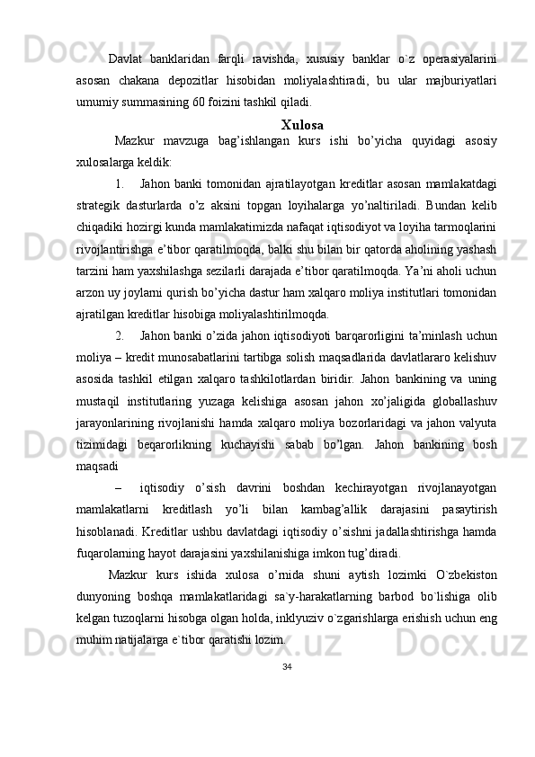 Davlat   banklaridan   farqli   ravishda ,   xususiy   banklar   o ` z   operasiyalarini
asosan   chakana   depozitlar   hisobidan   moliyalashtiradi ,   bu   ular   majburiyatlari
umumiy   summasining  60  foizini   tashkil   qiladi .
Xulosa
Mazkur   mavzuga   bag’ishlangan   kurs   ishi   bo’yicha   quyidagi   asosiy
xulosalarga   keldik:
1. Jahon   banki   tomonidan   ajratilayotgan   kreditlar   asosan   mamlakatdagi
strategik   dasturlarda   o’z   aksini   topgan   loyihalarga   yo’naltiriladi.   Bundan   kelib
chiqadiki hozirgi kunda mamlakatimizda nafaqat iqtisodiyot va loyiha tarmoqlarini
rivojlantirishga e’tibor qaratilmoqda, balki shu bilan bir qatorda aholining yashash
tarzini ham yaxshilashga sezilarli darajada e’tibor qaratilmoqda. Ya’ni aholi uchun
arzon uy joylarni qurish bo’yicha dastur ham xalqaro moliya institutlari tomonidan
ajratilgan   kreditlar   hisobiga   moliyalashtirilmoqda.
2. Jahon   banki   o’zida   jahon   iqtisodiyoti   barqarorligini   ta’minlash   uchun
moliya – kredit munosabatlarini tartibga solish maqsadlarida davlatlararo kelishuv
asosida   tashkil   etilgan   xalqaro   tashkilotlardan   biridir.   Jahon   bankining   va   uning
mustaqil   institutlaring   yuzaga   kelishiga   asosan   jahon   xo’jaligida   globallashuv
jarayonlarining  rivojlanishi   hamda  xalqaro  moliya  bozorlaridagi  va   jahon  valyuta
tizimidagi   beqarorlikning   kuchayishi   sabab   bo’lgan.   Jahon   bankining   bosh
maqsadi
– iqtisodiy   o’sish   davrini   boshdan   kechirayotgan   rivojlanayotgan
mamlakatlarni   kreditlash   yo’li   bilan   kambag’allik   darajasini   pasaytirish
hisoblanadi.   Kreditlar   ushbu  davlatdagi   iqtisodiy  o’sishni  jadallashtirishga  hamda
fuqarolarning hayot   darajasini yaxshilanishiga   imkon tug’diradi.
Mazkur   kurs   ishida   xulosa   o ’ rnida   shuni   aytish   lozimki   O ` zbekiston
dunyoning   boshqa   mamlakatlaridagi   sa ` y - harakatlarning   barbod   bo ` lishiga   olib
kelgan   tuzoqlarni   hisobga   olgan   holda ,  inklyuziv   o ` zgarishlarga   erishish   uchun   eng
muhim   natijalarga   e ` tibor   qaratishi   lozim .
34