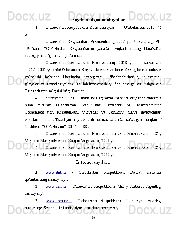 Foydalanilgan   adabiyotlar
1. O’zbekiston   Respublikasi   Konstitutsiyasi   -   T:   O’zbekiston,   2017-   46
b.
2. O’zbekiston   Respublikasi   Prezidentining   2017   yil   7   fevraldagi   PF-
4947sonli   “O’zbekiston   Respublikasini   yanada   rivojlantirishning   Harakatlar
strategiyasi to’g’risida” gi Farmoni.
3. O’zbekiston   Respublikasi   Prezidentining   2018   yil   22   yanvardagi
"2017-   2021   yillardaO’zbekiston   Respublikasini   rivojlantirishning   beshta   ustuvor
yo’nalishi   bo’yicha   Harakatlar   strategiyasini   "Faoltadbirkorlik,   innovatsion
g’oyalar   va   texnologiyalarni   ko’llab-kuvvatlash   yili"da   amalga   oshirishga   oid
Davlat dasturi to’g’risida"gi Farmoni.
4. Mirziyoev   SH.M.     Buyuk   kelajagimizni   mard   va   oliyjanob   xalqimiz
bilan   quramiz.   O’zbekiston   Respublikasi   Prezidenti   SH.   Mirziyoevning
Qoraqalpog’iston   Respublikasi,   viloyatlar   va   Toshkent   shahri   saylovchilari
vakillari   bilan   o’tkazilgan   saylov   oldi   uchrashuvlarida   so’zlagan   nutqlari   /
Toshkent: “O’zbekiston”, 2017. - 488 b.
5. O’zbekiston   Respublikasi   Prezidenti   Shavkat   Mirziyoevning   Oliy
Majlisga Murojaatnomasi Xalq so’zi gazetasi, 2018 yil.
6. O’zbekiston   Respublikasi   Prezidenti   Shavkat   Mirziyoevning   Oliy
Majlisga Murojaatnomasi Xalq so’zi gazetasi, 2020 yil.
Internet saytlari.
1. www.stat.uz      -   O'zbekiston   Respublikasi   Davlat   statistika
qo'mitasining rasmiy sayti.
2. www.uza.uz      -   O'zbekiston   Respublikasi   Milliy   Axborot   Agentligi
rasmiy sayti.
3. www.ceep.uz      -   O'zbekiston   Respublikasi   Iqtisodiyot   vazirligi
huzuridagi Samarali iqtisodiy siyosat markazi rasmiy sayti.
36