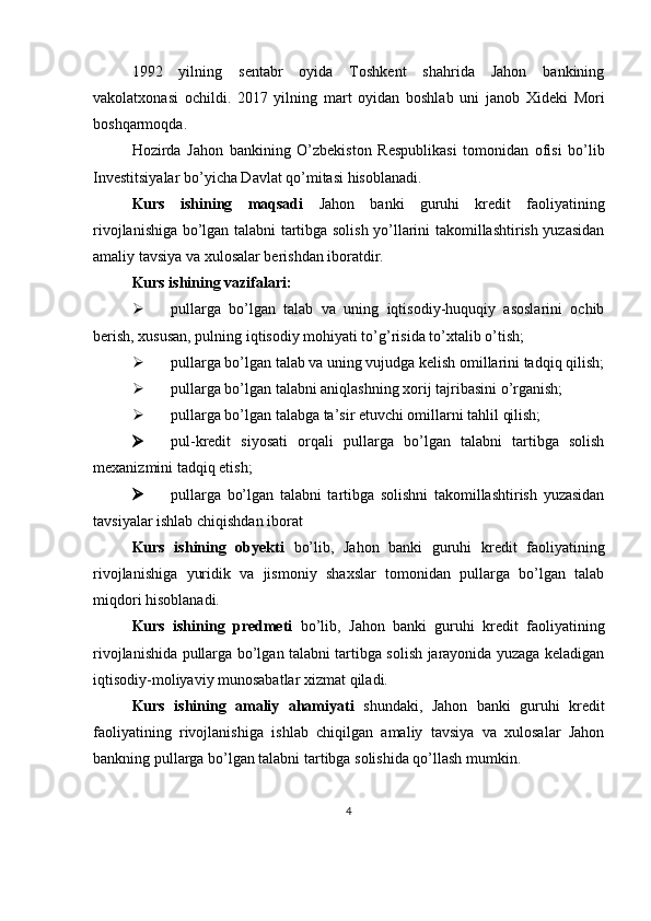 1992   yilning   sentabr   oyida   Toshkent   shahrida   Jahon   bankining
vakolatxonasi   ochildi.   2017   yilning   mart   oyidan   boshlab   uni   janob   Xideki   Mori
boshqarmoqda.
Hozirda   Jahon   bankining   O’zbekiston   Respublikasi   tomonidan   ofisi   bo’lib
Investitsiyalar bo’yicha Davlat qo’mitasi hisoblanadi.
Kurs   ishining   maqsadi   Jahon   banki   guruhi   kredit   faoliyatining
rivojlanishiga bo’lgan talabni tartibga solish yo’llarini takomillashtirish yuzasidan
amaliy tavsiya va xulosalar berishdan iboratdir.
Kurs ishining vazifalari: 
 pullarga   bo’lgan   talab   va   uning   iqtisodiy-huquqiy   asoslarini   ochib
berish, xususan, pulning iqtisodiy mohiyati to’g’risida to’xtalib o’tish;
 pullarga bo’lgan talab va uning vujudga kelish omillarini tadqiq qilish;
 pullarga bo’lgan talabni aniqlashning xorij tajribasini o’rganish;
 pullarga bo’lgan talabga ta’sir etuvchi omillarni tahlil qilish;
 pul-kredit   siyosati   orqali   pullarga   bo’lgan   talabni   tartibga   solish
mexanizmini tadqiq etish;
 pullarga   bo’lgan   talabni   tartibga   solishni   takomillashtirish   yuzasidan
tavsiyalar ishlab chiqishdan iborat
Kurs   ishining   obyekti   bo’lib,   Jahon   banki   guruhi   kredit   faoliyatining
rivojlanishiga   yuridik   va   jismoniy   shaxslar   tomonidan   pullarga   bo’lgan   talab
miqdori hisoblanadi.  
Kurs   ishining   predmeti   bo’lib,   Jahon   banki   guruhi   kredit   faoliyatining
rivojlanishida   pullarga bo’lgan talabni tartibga solish jarayonida yuzaga keladigan
iqtisodiy-moliyaviy munosabatlar xizmat qiladi.
Kurs   ishining   amaliy   ahamiyati   shundaki,   Jahon   banki   guruhi   kredit
faoliyatining   rivojlanishiga   ishlab   chiqilgan   amaliy   tavsiya   va   xulosalar   Jahon
bankning pullarga bo’lgan talabni tartibga solishida qo’llash mumkin.
4 