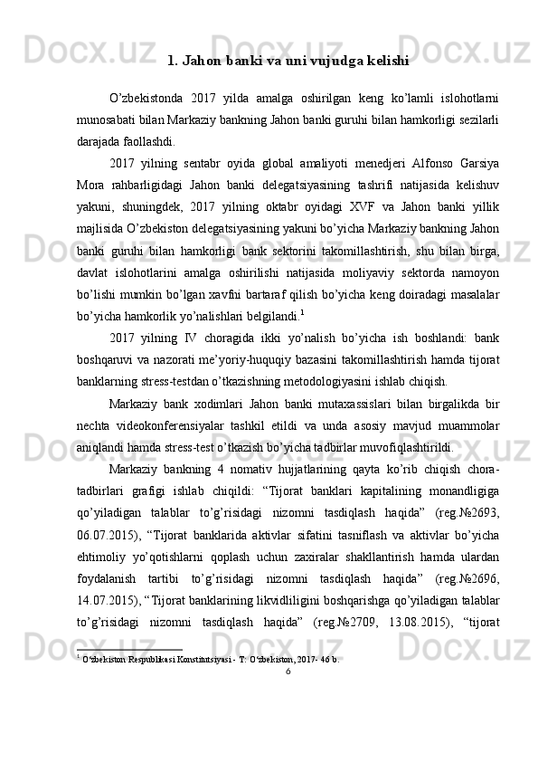 1. Jahon banki va uni vujudga kelishiO’zbekistonda   2017   yilda   amalga   oshirilgan   keng   ko’lamli   islohotlarni
munosabati bilan Markaziy bankning Jahon banki guruhi bilan hamkorligi sezilarli
darajada faollashdi.
2017   yilning   sentabr   oyida   global   amaliyoti   menedjeri   Alfonso   Garsiya
Mora   rahbarligidagi   Jahon   banki   delegatsiyasining   tashrifi   natijasida   kelishuv
yakuni,   shuningdek,   2017   yilning   oktabr   oyidagi   XVF   va   Jahon   banki   yillik
majlisida O’zbekiston delegatsiyasining yakuni bo’yicha Markaziy bankning Jahon
banki   guruhi   bilan   hamkorligi   bank   sektorini   takomillashtirish,   shu   bilan   birga,
davlat   islohotlarini   amalga   oshirilishi   natijasida   moliyaviy   sektorda   namoyon
bo’lishi  mumkin bo’lgan xavfni bartaraf qilish bo’yicha keng doiradagi masalalar
bo’yicha hamkorlik yo’nalishlari belgilandi. 1
2017   yilning   IV   choragida   ikki   yo’nalish   bo’yicha   ish   boshlandi:   bank
boshqaruvi  va  nazorati   me’yoriy-huquqiy  bazasini  takomillashtirish  hamda  tijorat
banklarning stress-testdan o’tkazishning metodologiyasini ishlab chiqish.
Markaziy   bank   xodimlari   Jahon   banki   mutaxassislari   bilan   birgalikda   bir
nechta   videokonferensiyalar   tashkil   etildi   va   unda   asosiy   mavjud   muammolar
aniqlandi hamda stress-test o’tkazish bo’yicha tadbirlar muvofiqlashtirildi.
Markaziy   bankning   4   nomativ   hujjatlarining   qayta   ko’rib   chiqish   chora-
tadbirlari   grafigi   ishlab   chiqildi:   “Tijorat   banklari   kapitalining   monandligiga
qo’yiladigan   talablar   to’g’risidagi   nizomni   tasdiqlash   haqida”   (reg.№2693,
06.07.2015),   “Tijorat   banklarida   aktivlar   sifatini   tasniflash   va   aktivlar   bo’yicha
ehtimoliy   yo’qotishlarni   qoplash   uchun   zaxiralar   shakllantirish   hamda   ulardan
foydalanish   tartibi   to’g’risidagi   nizomni   tasdiqlash   haqida”   (reg.№2696,
14.07.2015), “Tijorat banklarining likvidliligini boshqarishga qo’yiladigan talablar
to’g’risidagi   nizomni   tasdiqlash   haqida”   (reg.№2709,   13.08.2015),   “tijorat
1
  O‘zbekiston Respublikasi Konstitutsiyasi - T: O‘zbekiston, 2017- 46 b.
6