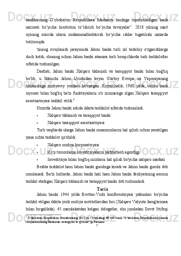banklarining   O’zbeksiton   Respublikasi   Markaziy   bankiga   topshiriladigan   bank
nazorati   bo’yicha   hisobotini   to’ldirish   bo’yicha   tavsiyalar”.   2018   yilning   mart
oyining   oxirida   ularni   mukammallashtirish   bo’yicha   ishlar   tugatilishi   nazarda
tutilmoqda.
'zining   rivojlanish   jarayonida   Jahon   banki   turli   xil   tarkibiy   o'zgarishlarga
duch keldi, shuning uchun Jahon banki atamasi turli bosqichlarda turli tashkilotlar
sifatida tushunilgan.
Dastlab,   Jahon   banki   Xalqaro   tiklanish   va   taraqqiyot   banki   bilan   bog'liq
bo'lib,   u   Ikkinchi   Jahon   Urushidan   keyin   G'arbiy   Evropa   va   Yaponiyaning
tiklanishiga   moliyaviy   yordam   ko'rsatgan.   Keyinchalik,   1960   yilda,   ushbu   bank
siyosati   bilan   bog'liq  ba'zi   funktsiyalarni   o'z   zimmasiga   olgan   Xalqaro   taraqqiyot
assotsiatsiyasi tashkil etildi. 2
Hozirda Jahon banki aslida ikkita tashkilot sifatida tushuniladi:
 Xalqaro tiklanish va taraqqiyot banki
 Xalqaro taraqqiyot assotsiatsiyasi
Turli vaqtlarda ularga Jahon banki muammolarini hal qilish uchun yaratilgan
yana uchta tashkilot qo'shildi:
 Xalqaro moliya korporatsiyasi
 Ko'p tomonlama investitsiyalarni kafolatlash agentligi
 Investitsiya bilan bog'liq nizolarni hal qilish bo'yicha xalqaro markaz
Beshta tashkilot ham Jahon banki guruhiga kiradi va Jahon banki guruhi deb
nomlanadi. Ba'zi hollarda, Jahon banki hali ham Jahon banki faoliyatining asosini
tashkil etadigan Xalqaro tiklanish va taraqqiyot banki deb tushuniladi.
Tarix
Jahon   banki   1944   yilda   Bretton-Vuds   konferentsiyasi   yakunlari   bo'yicha
tashkil etilgan ikkita yirik moliya institutlaridan biri (Xalqaro Valyuta Jamg'armasi
bilan   birgalikda).   45   mamlakatdan   kelgan   delegatlar,   shu   jumladan   Sovet   Ittifoqi
2
  O‘zbekiston Respublikasi Prezidentining 2017 yil 7 fevraldagi PF-4947sonli “O‘zbekiston Respublikasini yanada
rivojlantirishning Harakatlar strategiyasi to‘g‘risida” gi Farmoni.
7
