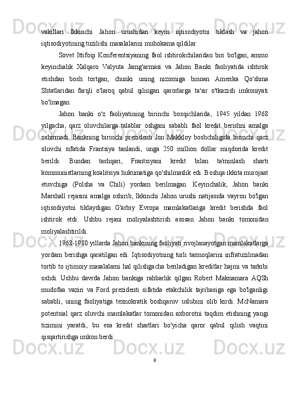 vakillari   Ikkinchi   Jahon   urushidan   keyin   iqtisodiyotni   tiklash   va   jahon
iqtisodiyotining tuzilishi masalalarini muhokama qildilar.
Sovet   Ittifoqi   Konferentsiyaning   faol   ishtirokchilaridan   biri   bo'lgan,   ammo
keyinchalik   Xalqaro   Valyuta   Jamg'armasi   va   Jahon   Banki   faoliyatida   ishtirok
etishdan   bosh   tortgan,   chunki   uning   nizomiga   binoan   Amerika   Qo'shma
Shtatlaridan   farqli   o'laroq   qabul   qilingan   qarorlarga   ta'sir   o'tkazish   imkoniyati
bo'lmagan.
Jahon   banki   o'z   faoliyatining   birinchi   bosqichlarida,   1945   yildan   1968
yilgacha,   qarz   oluvchilarga   talablar   oshgani   sababli   faol   kredit   berishni   amalga
oshirmadi.   Bankning   birinchi   prezidenti   Jon   Makkloy   boshchiligida   birinchi   qarz
oluvchi   sifatida   Frantsiya   tanlandi,   unga   250   million   dollar   miqdorida   kredit
berildi.   Bundan   tashqari,   Frantsiyani   kredit   bilan   ta'minlash   sharti
kommunistlarning koalitsiya hukumatiga qo'shilmaslik edi. Boshqa ikkita murojaat
etuvchiga   (Polsha   va   Chili)   yordam   berilmagan.   Keyinchalik,   Jahon   banki
Marshall   rejasini   amalga   oshirib,   Ikkinchi   Jahon   urushi   natijasida   vayron   bo'lgan
iqtisodiyotni   tiklaydigan   G'arbiy   Evropa   mamlakatlariga   kredit   berishda   faol
ishtirok   etdi.   Ushbu   rejani   moliyalashtirish   asosan   Jahon   banki   tomonidan
moliyalashtirildi.
1968-1980 yillarda Jahon bankining faoliyati rivojlanayotgan mamlakatlarga
yordam  berishga qaratilgan edi. Iqtisodiyotning turli  tarmoqlarini infratuzilmadan
tortib to ijtimoiy masalalarni hal qilishgacha beriladigan kreditlar hajmi va tarkibi
oshdi.   Ushbu   davrda   Jahon   bankiga   rahbarlik   qilgan   Robert   Maknamara   AQSh
mudofaa   vaziri   va   Ford   prezidenti   sifatida   etakchilik   tajribasiga   ega   bo'lganligi
sababli,   uning   faoliyatiga   texnokratik   boshqaruv   uslubini   olib   kirdi.   McNamara
potentsial   qarz   oluvchi   mamlakatlar   tomonidan   axborotni   taqdim   etishning   yangi
tizimini   yaratdi,   bu   esa   kredit   shartlari   bo'yicha   qaror   qabul   qilish   vaqtini
qisqartirishga imkon berdi.
8